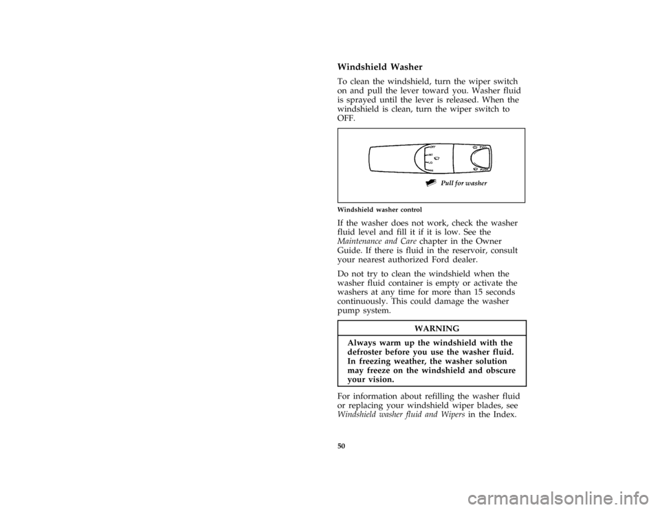 FORD ASPIRE 1997 1.G Owners Manual 50
*
[CF38400(ALL)01/96]
Windshield Washer
[CF38500(ALL)01/96]
To clean the windshield, turn the wiper switch
on and pull the lever toward you. Washer fluid
is sprayed until the lever is released. Whe