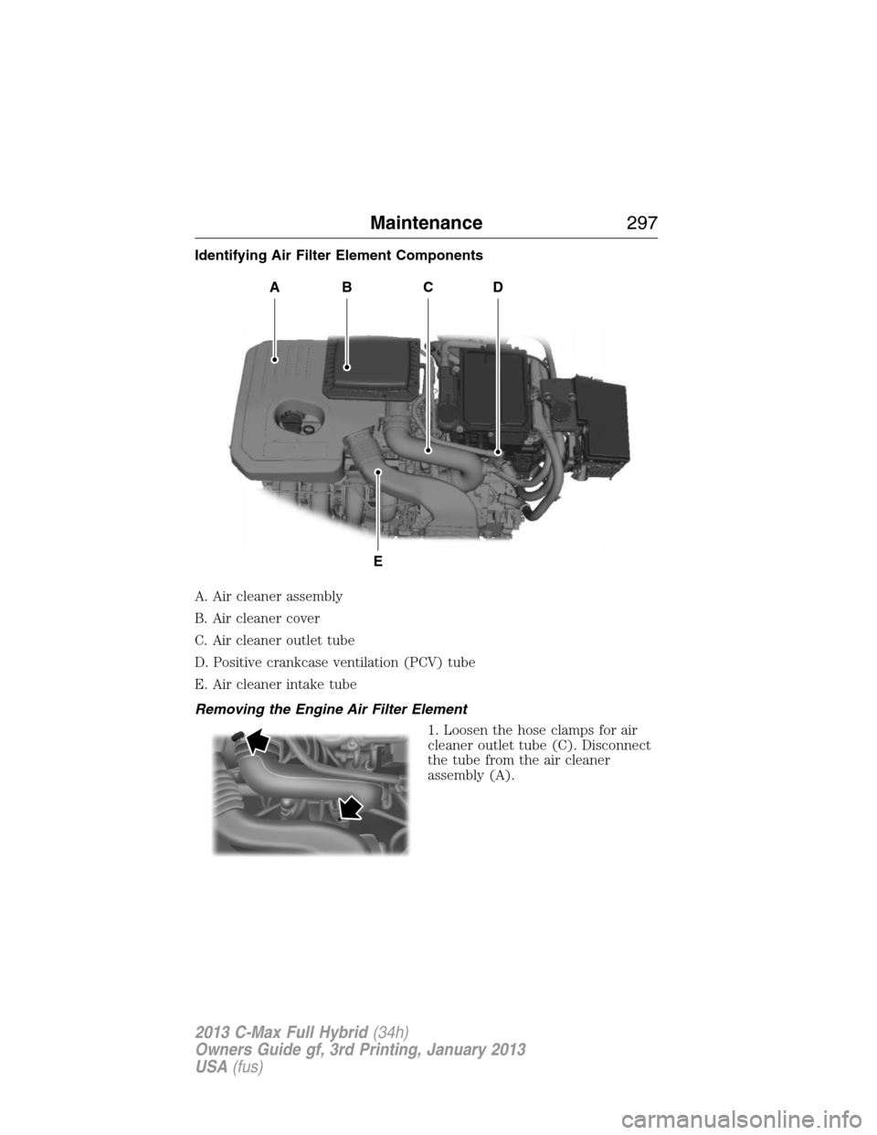 FORD C MAX HYBRID 2013 2.G Owners Manual Identifying Air Filter Element Components
A. Air cleaner assembly
B. Air cleaner cover
C. Air cleaner outlet tube
D. Positive crankcase ventilation (PCV) tube
E. Air cleaner intake tube
Removing the E FORD C MAX HYBRID 2013 2.G Owners Manual Identifying Air Filter Element Components
A. Air cleaner assembly
B. Air cleaner cover
C. Air cleaner outlet tube
D. Positive crankcase ventilation (PCV) tube
E. Air cleaner intake tube
Removing the E