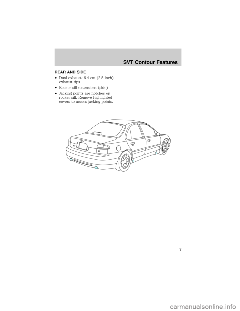 FORD CONTOUR 1998 2.G SVT Supplement Manual REAR AND SIDE
²Dual exhaust: 6.4 cm (2.5 inch)
exhaust tips
²Rocker sill extensions (side)
²Jacking points are notches on
rocker sill. Remove highlighted
covers to access jacking points.
SVT Contou