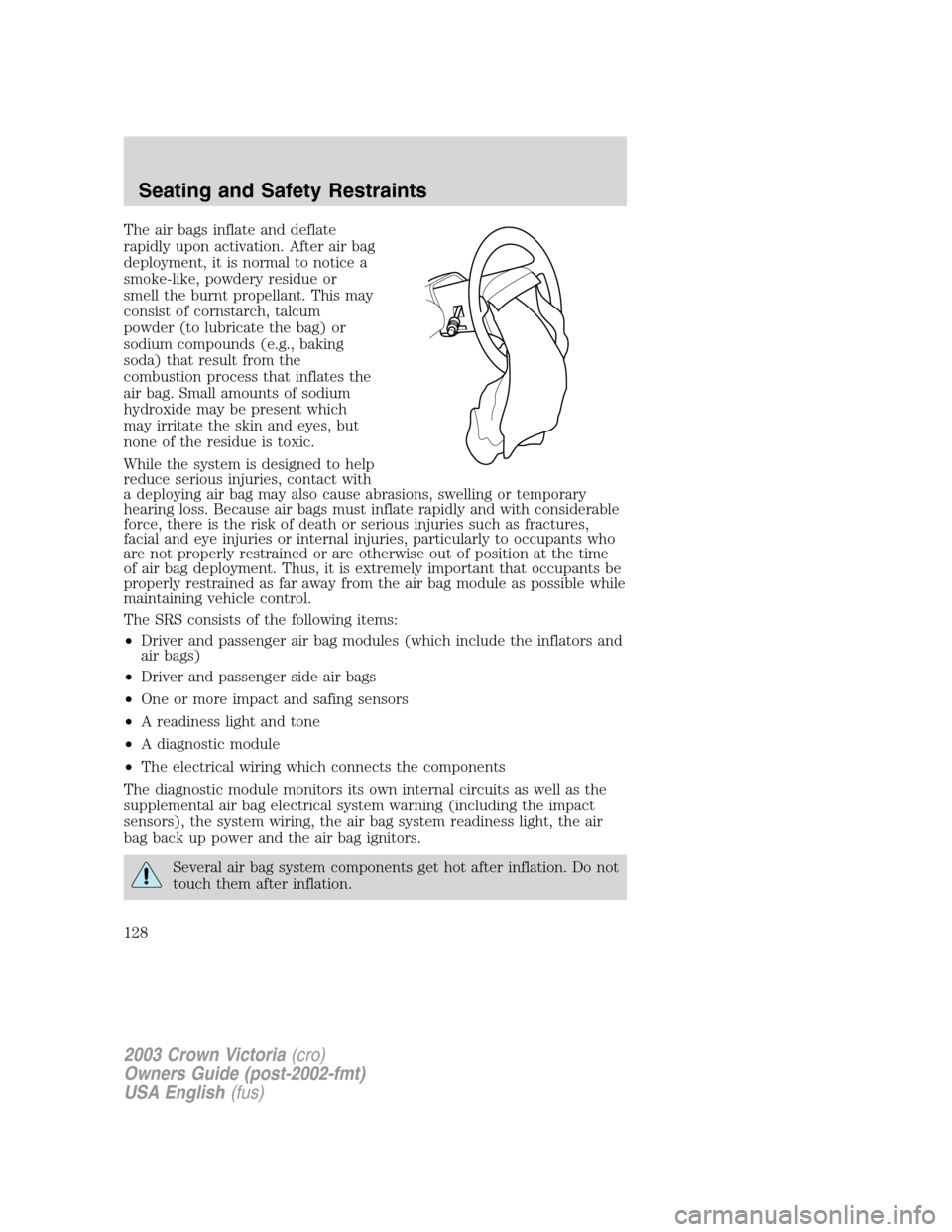 FORD CROWN VICTORIA 2003 2.G Owners Manual The air bags inflate and deflate
rapidly upon activation. After air bag
deployment, it is normal to notice a
smoke-like, powdery residue or
smell the burnt propellant. This may
consist of cornstarch, FORD CROWN VICTORIA 2003 2.G Owners Manual The air bags inflate and deflate
rapidly upon activation. After air bag
deployment, it is normal to notice a
smoke-like, powdery residue or
smell the burnt propellant. This may
consist of cornstarch,