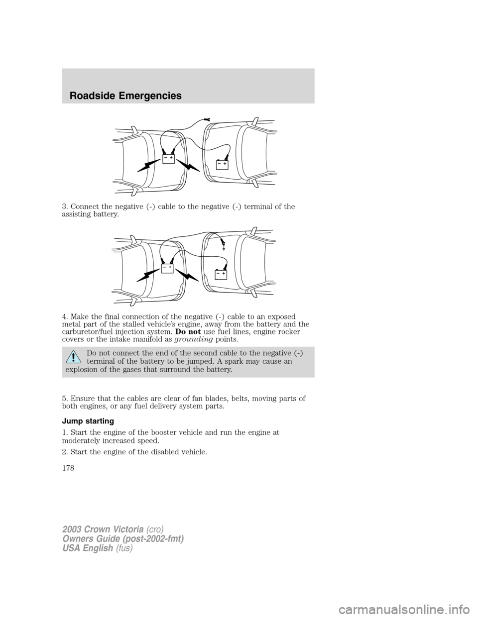 FORD CROWN VICTORIA 2003 2.G Owners Manual 3. Connect the negative (-) cable to the negative (-) terminal of the
assisting battery.
4. Make the final connection of the negative (-) cable to an exposed
metal part of the stalled vehicle’s engi FORD CROWN VICTORIA 2003 2.G Owners Manual 3. Connect the negative (-) cable to the negative (-) terminal of the
assisting battery.
4. Make the final connection of the negative (-) cable to an exposed
metal part of the stalled vehicle’s engi