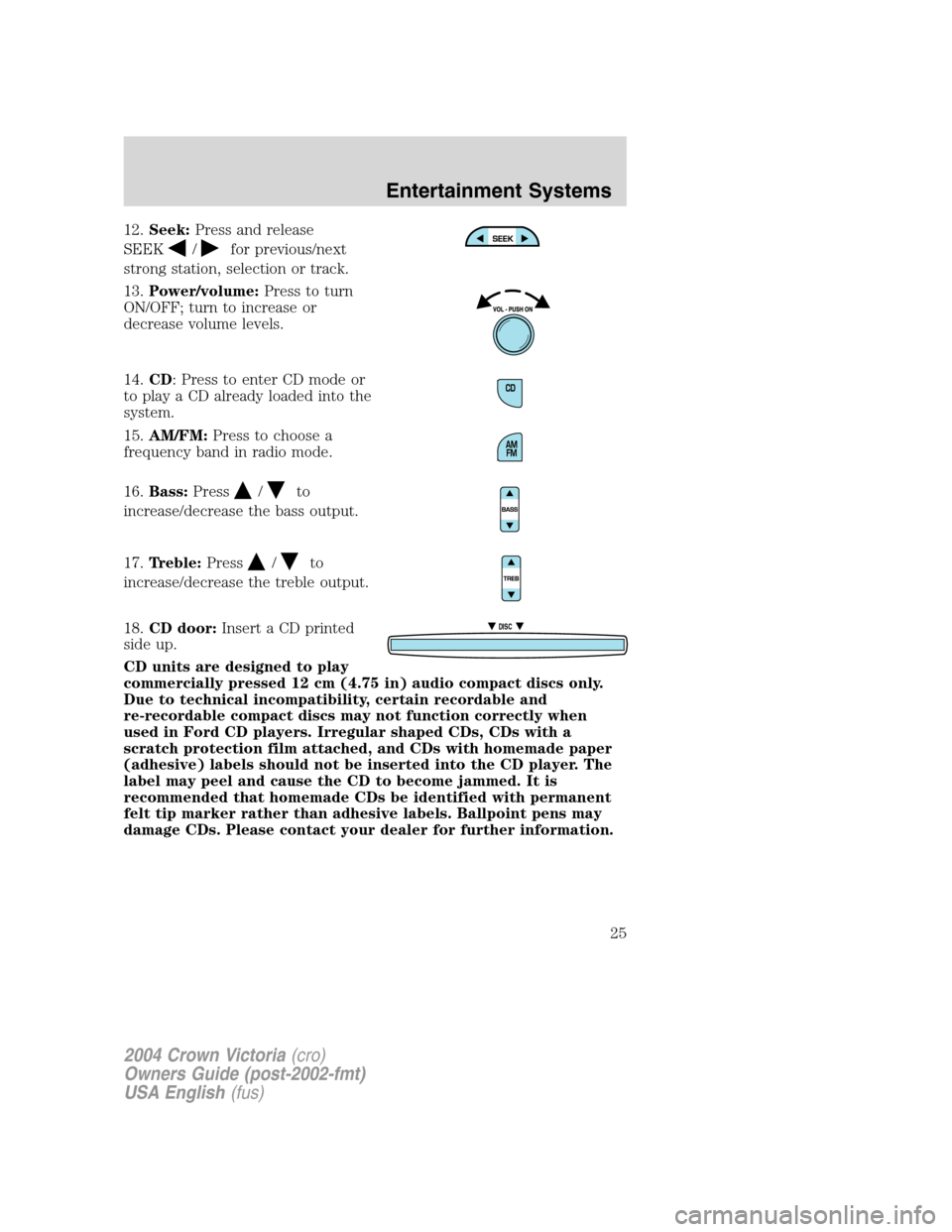 FORD CROWN VICTORIA 2004 2.G Owners Manual 12.Seek:Press and release
SEEK
/for previous/next
strong station, selection or track.
13.Power/volume:Press to turn
ON/OFF; turn to increase or
decrease volume levels.
14.CD: Press to enter CD mode or FORD CROWN VICTORIA 2004 2.G Owners Manual 12.Seek:Press and release
SEEK
/for previous/next
strong station, selection or track.
13.Power/volume:Press to turn
ON/OFF; turn to increase or
decrease volume levels.
14.CD: Press to enter CD mode or