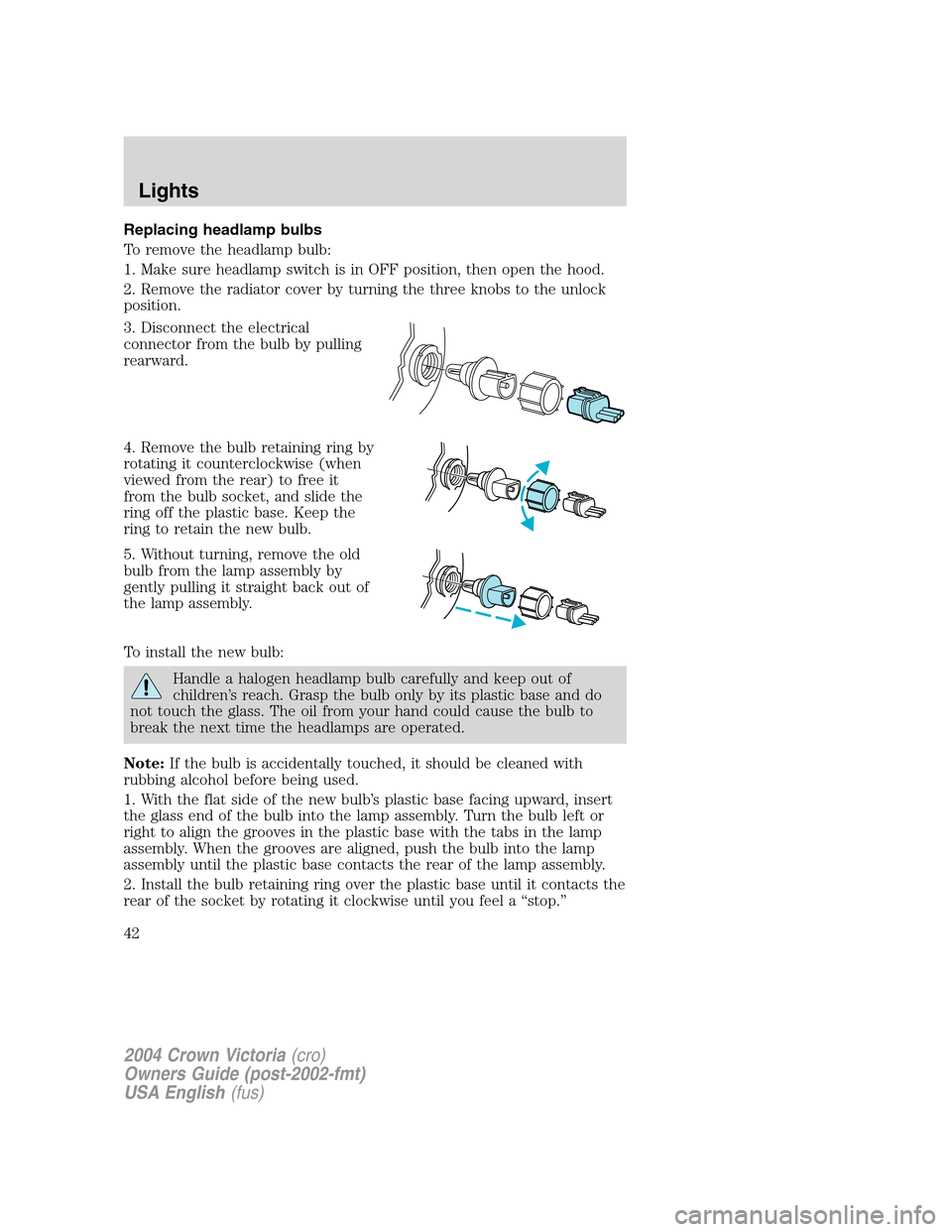 FORD CROWN VICTORIA 2004 2.G Service Manual Replacing headlamp bulbs
To remove the headlamp bulb:
1. Make sure headlamp switch is in OFF position, then open the hood.
2. Remove the radiator cover by turning the three knobs to the unlock
positio FORD CROWN VICTORIA 2004 2.G Service Manual Replacing headlamp bulbs
To remove the headlamp bulb:
1. Make sure headlamp switch is in OFF position, then open the hood.
2. Remove the radiator cover by turning the three knobs to the unlock
positio