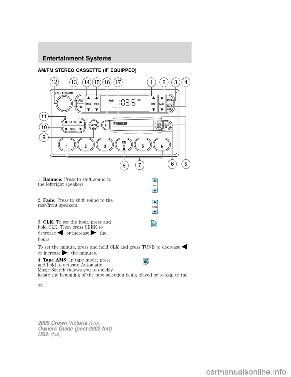 FORD CROWN VICTORIA 2005 2.G Owners Manual AM/FM STEREO CASSETTE (IF EQUIPPED)
1.Balance:Press to shift sound to
the left/right speakers.
2.Fade:Press to shift sound to the
rear/front speakers.
3.CLK:To set the hour, press and
hold CLK. Then p