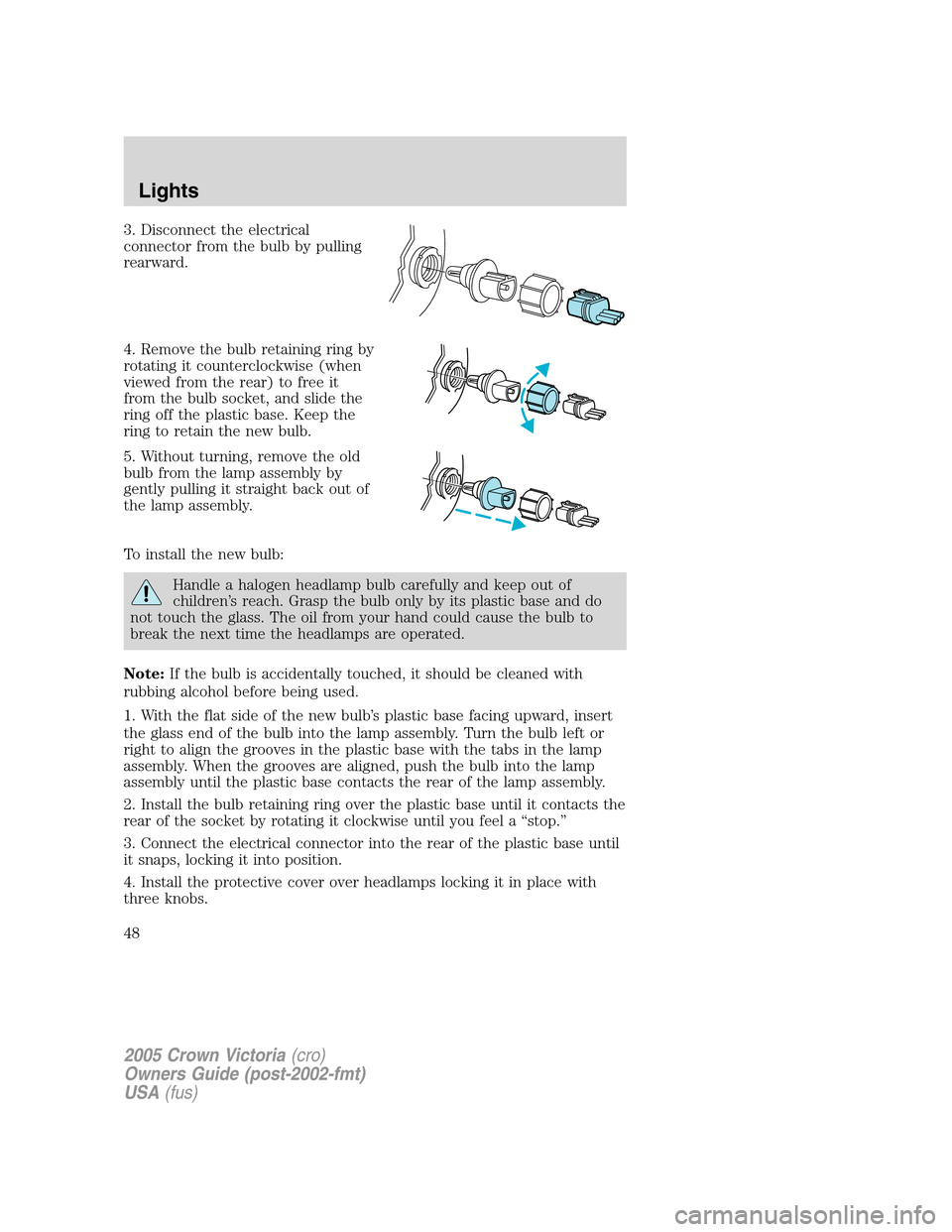 FORD CROWN VICTORIA 2005 2.G Service Manual 3. Disconnect the electrical
connector from the bulb by pulling
rearward.
4. Remove the bulb retaining ring by
rotating it counterclockwise (when
viewed from the rear) to free it
from the bulb socket, FORD CROWN VICTORIA 2005 2.G Service Manual 3. Disconnect the electrical
connector from the bulb by pulling
rearward.
4. Remove the bulb retaining ring by
rotating it counterclockwise (when
viewed from the rear) to free it
from the bulb socket,