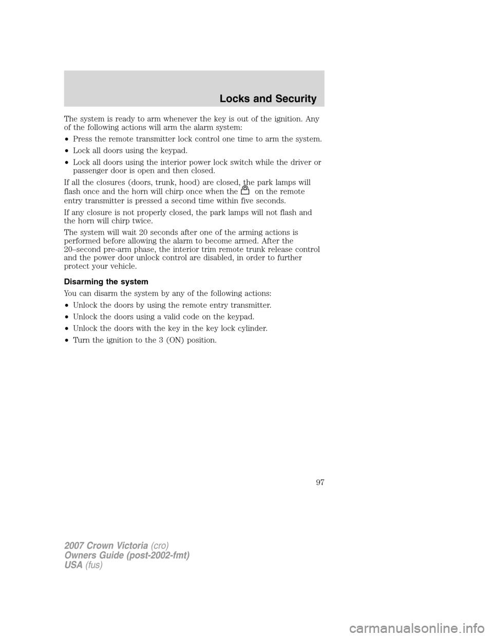 FORD CROWN VICTORIA 2007 2.G Owners Manual The system is ready to arm whenever the key is out of the ignition. Any
of the following actions will arm the alarm system:
•Press the remote transmitter lock control one time to arm the system.
• FORD CROWN VICTORIA 2007 2.G Owners Manual The system is ready to arm whenever the key is out of the ignition. Any
of the following actions will arm the alarm system:
•Press the remote transmitter lock control one time to arm the system.
•