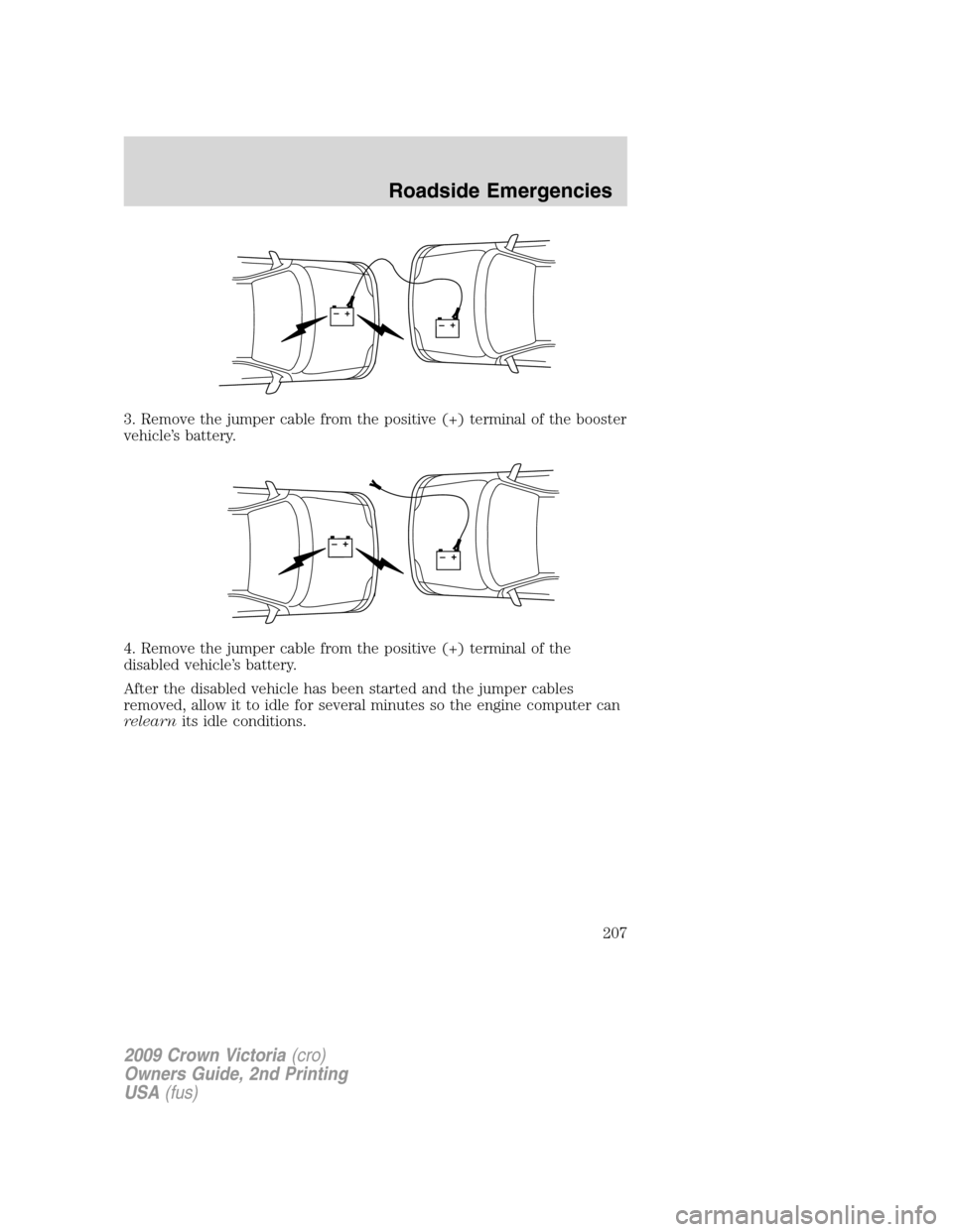 FORD CROWN VICTORIA 2009 2.G Owners Manual 3. Remove the jumper cable from the positive (+) terminal of the booster
vehicle’s battery.
4. Remove the jumper cable from the positive (+) terminal of the
disabled vehicle’s battery.
After the d