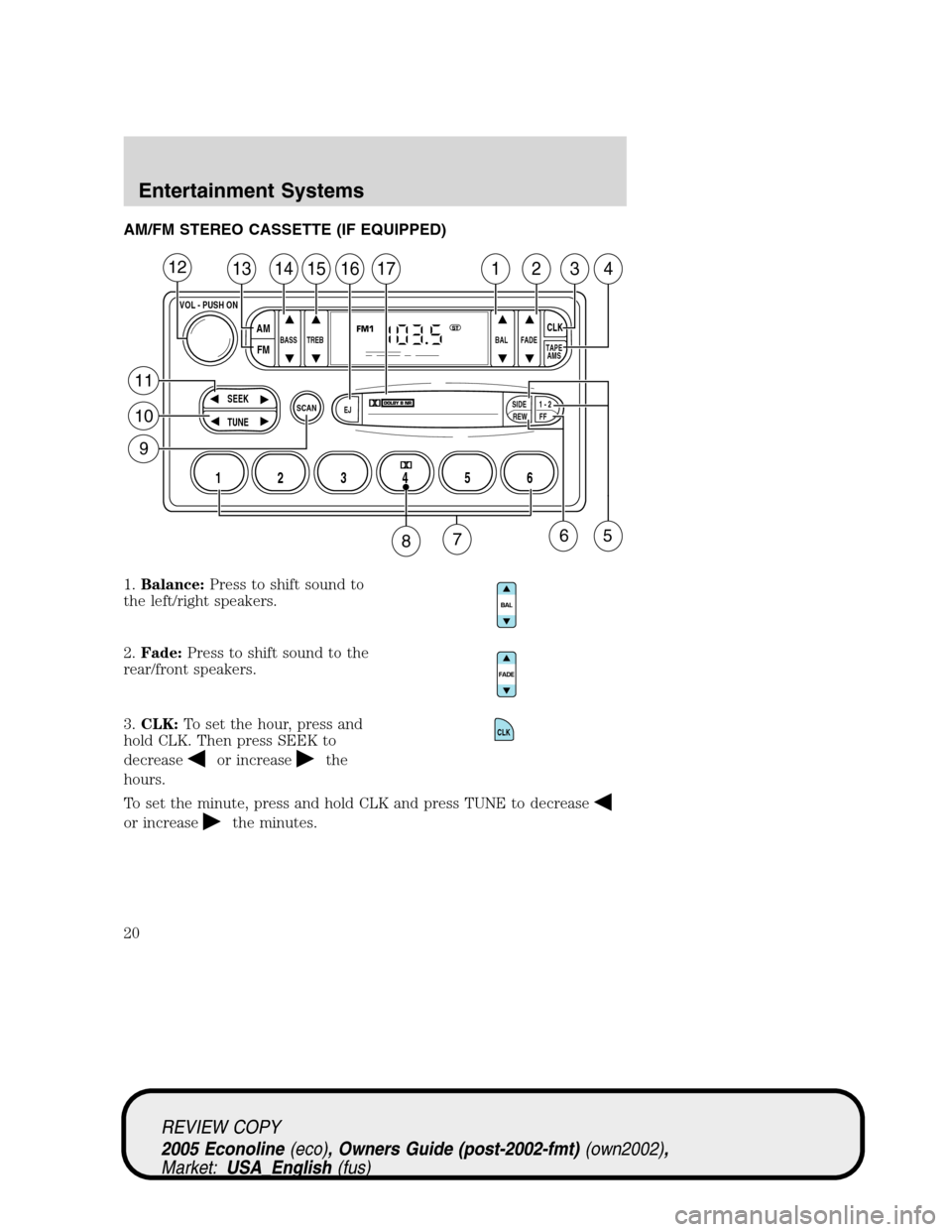 FORD E SERIES 2005 4.G User Guide AM/FM STEREO CASSETTE (IF EQUIPPED)
1.Balance:Press to shift sound to
the left/right speakers.
2.Fade:Press to shift sound to the
rear/front speakers.
3.CLK:To set the hour, press and
hold CLK. Then p FORD E SERIES 2005 4.G User Guide AM/FM STEREO CASSETTE (IF EQUIPPED)
1.Balance:Press to shift sound to
the left/right speakers.
2.Fade:Press to shift sound to the
rear/front speakers.
3.CLK:To set the hour, press and
hold CLK. Then p