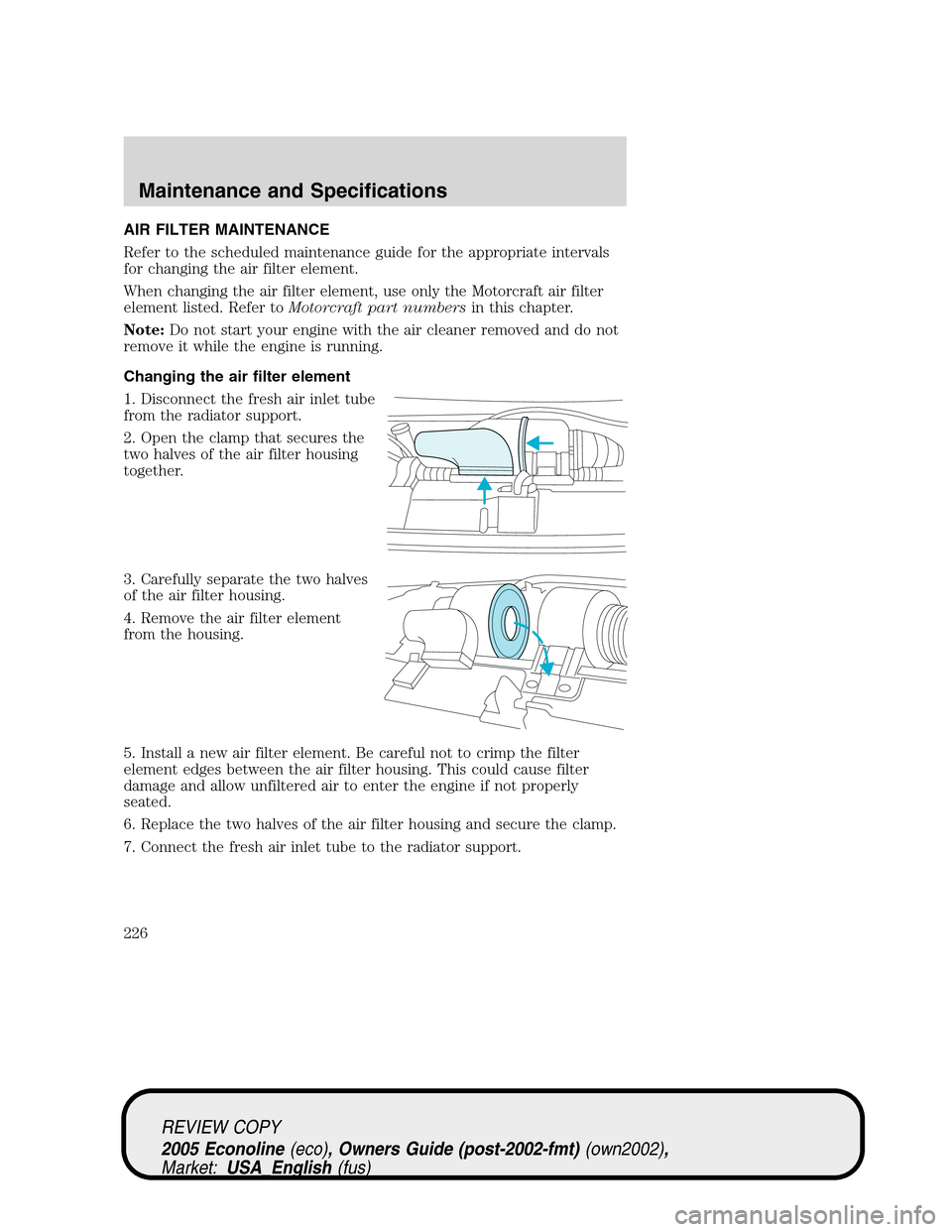 FORD E SERIES 2005 4.G Owners Manual AIR FILTER MAINTENANCE
Refer to the scheduled maintenance guide for the appropriate intervals
for changing the air filter element.
When changing the air filter element, use only the Motorcraft air fil FORD E SERIES 2005 4.G Owners Manual AIR FILTER MAINTENANCE
Refer to the scheduled maintenance guide for the appropriate intervals
for changing the air filter element.
When changing the air filter element, use only the Motorcraft air fil