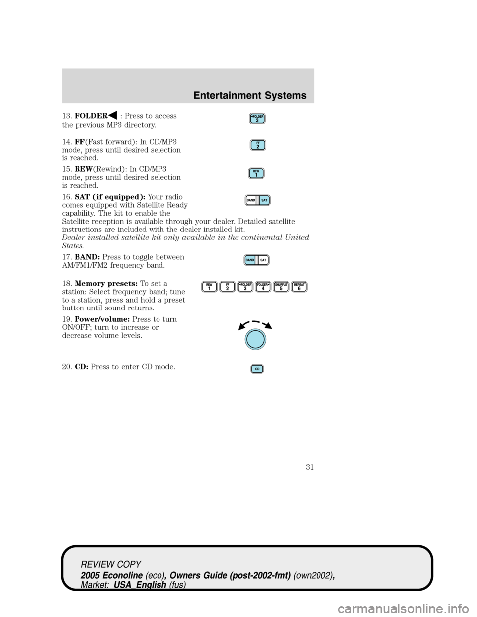 FORD E SERIES 2005 4.G Owners Guide 13.FOLDER: Press to access
the previous MP3 directory.
14.FF(Fast forward): In CD/MP3
mode, press until desired selection
is reached.
15.REW(Rewind): In CD/MP3
mode, press until desired selection
is r FORD E SERIES 2005 4.G Owners Guide 13.FOLDER: Press to access
the previous MP3 directory.
14.FF(Fast forward): In CD/MP3
mode, press until desired selection
is reached.
15.REW(Rewind): In CD/MP3
mode, press until desired selection
is r