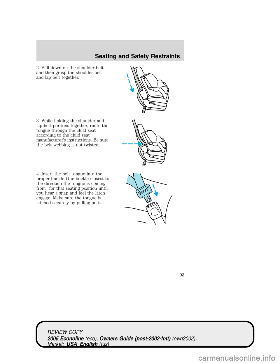 FORD E SERIES 2005 4.G Owners Manual 2. Pull down on the shoulder belt
and then grasp the shoulder belt
and lap belt together.
3. While holding the shoulder and
lap belt portions together, route the
tongue through the child seat
accordin FORD E SERIES 2005 4.G Owners Manual 2. Pull down on the shoulder belt
and then grasp the shoulder belt
and lap belt together.
3. While holding the shoulder and
lap belt portions together, route the
tongue through the child seat
accordin