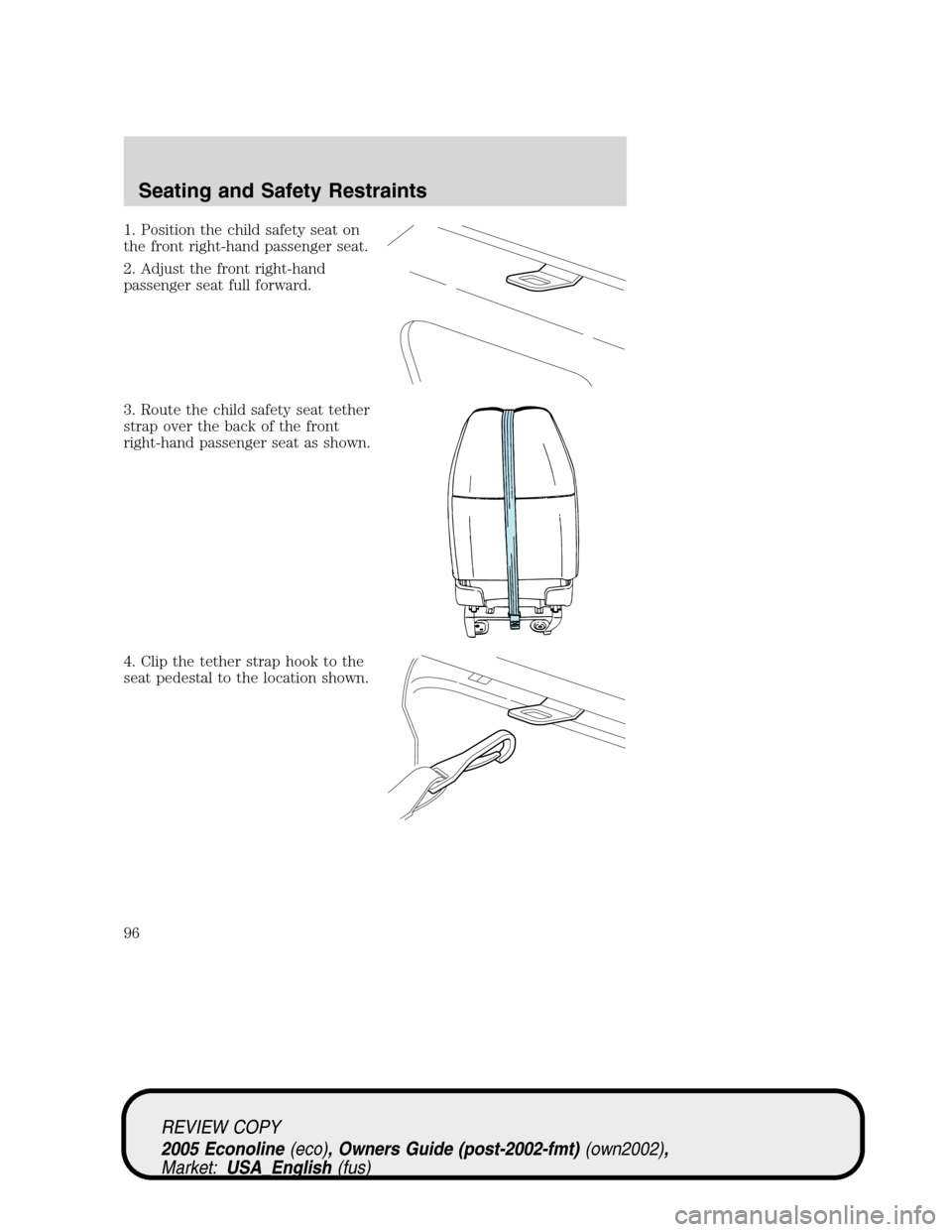 FORD E SERIES 2005 4.G Owners Manual 1. Position the child safety seat on
the front right-hand passenger seat.
2. Adjust the front right-hand
passenger seat full forward.
3. Route the child safety seat tether
strap over the back of the f FORD E SERIES 2005 4.G Owners Manual 1. Position the child safety seat on
the front right-hand passenger seat.
2. Adjust the front right-hand
passenger seat full forward.
3. Route the child safety seat tether
strap over the back of the f