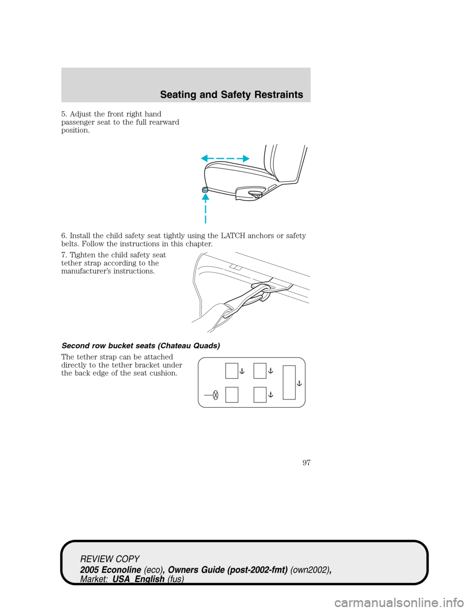 FORD E SERIES 2005 4.G Owners Manual 5. Adjust the front right hand
passenger seat to the full rearward
position.
6. Install the child safety seat tightly using the LATCH anchors or safety
belts. Follow the instructions in this chapter.
FORD E SERIES 2005 4.G Owners Manual 5. Adjust the front right hand
passenger seat to the full rearward
position.
6. Install the child safety seat tightly using the LATCH anchors or safety
belts. Follow the instructions in this chapter.