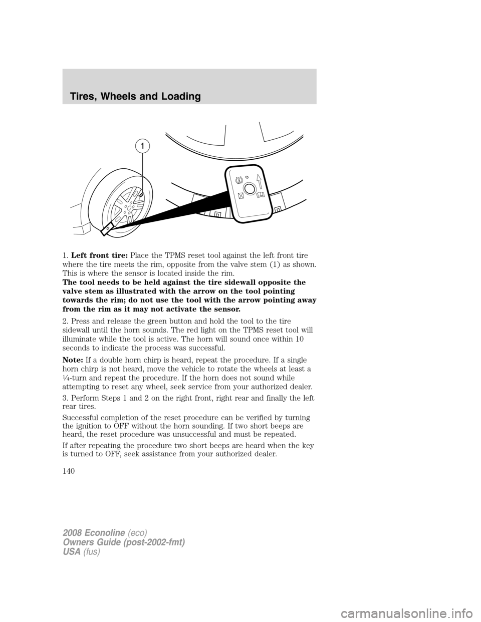 FORD E SERIES 2008 4.G Owners Manual 1.Left front tire:Place the TPMS reset tool against the left front tire
where the tire meets the rim, opposite from the valve stem (1) as shown.
This is where the sensor is located inside the rim.
The FORD E SERIES 2008 4.G Owners Manual 1.Left front tire:Place the TPMS reset tool against the left front tire
where the tire meets the rim, opposite from the valve stem (1) as shown.
This is where the sensor is located inside the rim.
The
