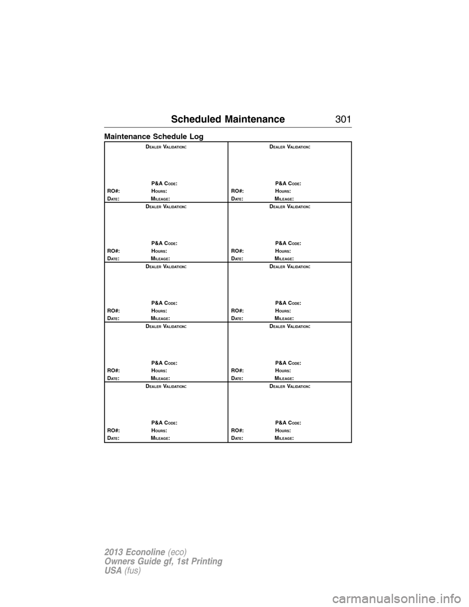 FORD E SERIES 2013 4.G Owners Manual Maintenance Schedule Log
DEALERVALIDATION:
P&A C
ODE:
RO#: HOURS:
DAT E:MILEAGE:D
EALERVALIDATION:
P&A C
ODE:
RO#: HOURS:
DAT E:MILEAGE:
D
EALERVALIDATION:
P&A C
ODE:
RO#: HOURS:
DAT E:MILEAGE:D
EALER FORD E SERIES 2013 4.G Owners Manual Maintenance Schedule Log
DEALERVALIDATION:
P&A C
ODE:
RO#: HOURS:
DAT E:MILEAGE:D
EALERVALIDATION:
P&A C
ODE:
RO#: HOURS:
DAT E:MILEAGE:
D
EALERVALIDATION:
P&A C
ODE:
RO#: HOURS:
DAT E:MILEAGE:D
EALER