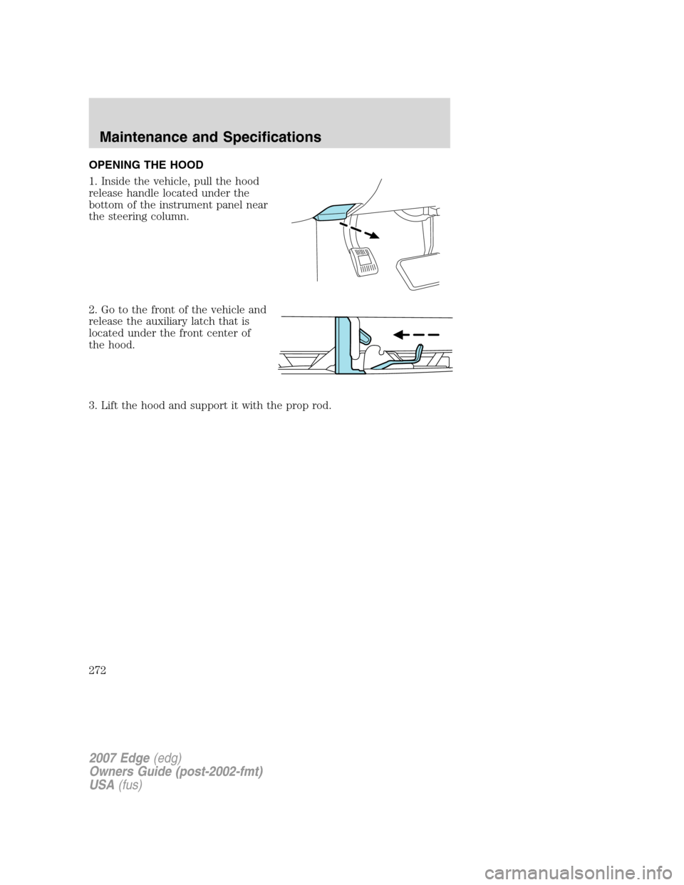 FORD EDGE 2007 1.G Owners Manual OPENING THE HOOD
1. Inside the vehicle, pull the hood
release handle located under the
bottom of the instrument panel near
the steering column.
2. Go to the front of the vehicle and
release the auxili FORD EDGE 2007 1.G Owners Manual OPENING THE HOOD
1. Inside the vehicle, pull the hood
release handle located under the
bottom of the instrument panel near
the steering column.
2. Go to the front of the vehicle and
release the auxili