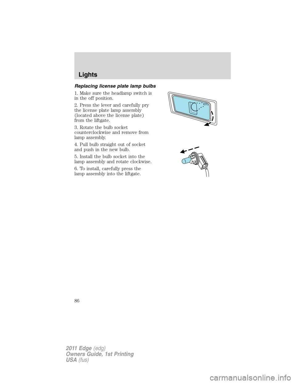 FORD EDGE 2011 1.G User Guide Replacing license plate lamp bulbs
1. Make sure the headlamp switch is
in the off position.
2. Press the lever and carefully pry
the license plate lamp assembly
(located above the license plate)
from FORD EDGE 2011 1.G User Guide Replacing license plate lamp bulbs
1. Make sure the headlamp switch is
in the off position.
2. Press the lever and carefully pry
the license plate lamp assembly
(located above the license plate)
from