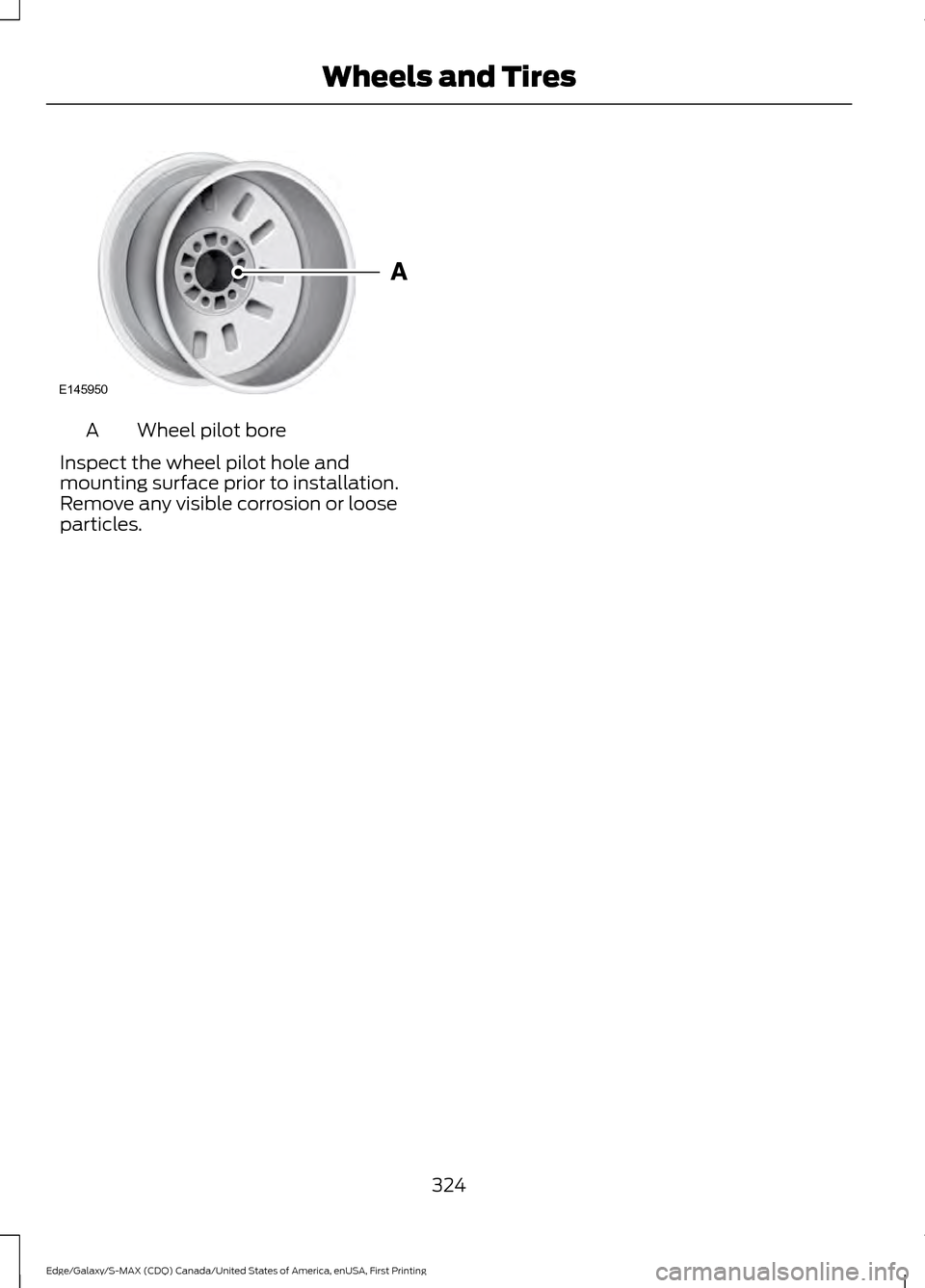 FORD EDGE 2016 2.G Owners Manual Wheel pilot bore
A
Inspect the wheel pilot hole and
mounting surface prior to installation.
Remove any visible corrosion or loose
particles.
324
Edge/Galaxy/S-MAX (CDQ) Canada/United States of America FORD EDGE 2016 2.G Owners Manual Wheel pilot bore
A
Inspect the wheel pilot hole and
mounting surface prior to installation.
Remove any visible corrosion or loose
particles.
324
Edge/Galaxy/S-MAX (CDQ) Canada/United States of America