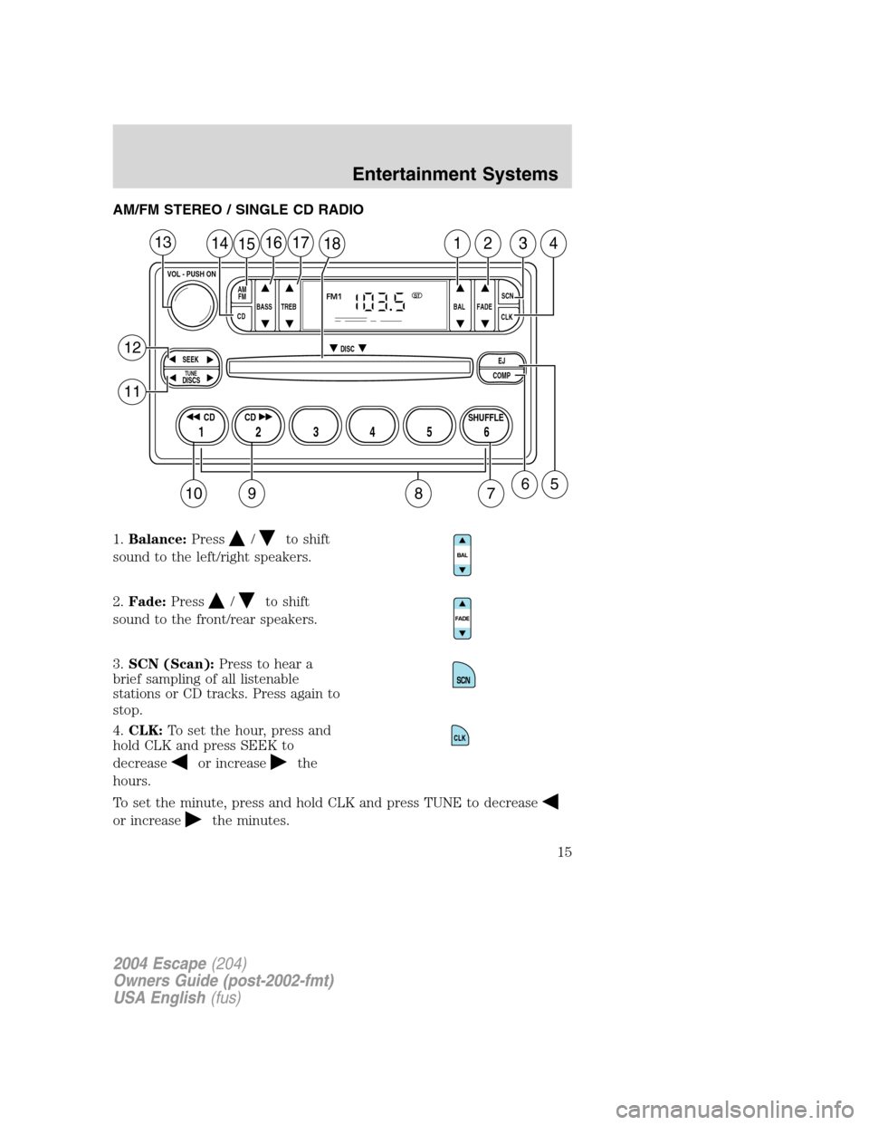 FORD ESCAPE 2004 1.G User Guide AM/FM STEREO / SINGLE CD RADIO
1.Balance:Press
/to shift
sound to the left/right speakers.
2.Fade:Press
/to shift
sound to the front/rear speakers.
3.SCN (Scan):Press to hear a
brief sampling of all l FORD ESCAPE 2004 1.G User Guide AM/FM STEREO / SINGLE CD RADIO
1.Balance:Press
/to shift
sound to the left/right speakers.
2.Fade:Press
/to shift
sound to the front/rear speakers.
3.SCN (Scan):Press to hear a
brief sampling of all l