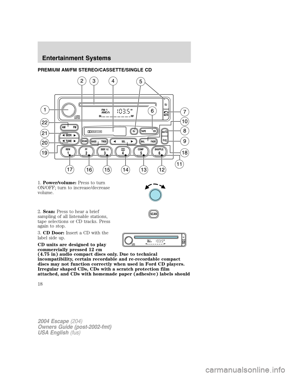 FORD ESCAPE 2004 1.G User Guide PREMIUM AM/FM STEREO/CASSETTE/SINGLE CD
1.Power/volume:Press to turn
ON/OFF; turn to increase/decrease
volume.
2.Scan:Press to hear a brief
sampling of all listenable stations,
tape selections or CD t FORD ESCAPE 2004 1.G User Guide PREMIUM AM/FM STEREO/CASSETTE/SINGLE CD
1.Power/volume:Press to turn
ON/OFF; turn to increase/decrease
volume.
2.Scan:Press to hear a brief
sampling of all listenable stations,
tape selections or CD t