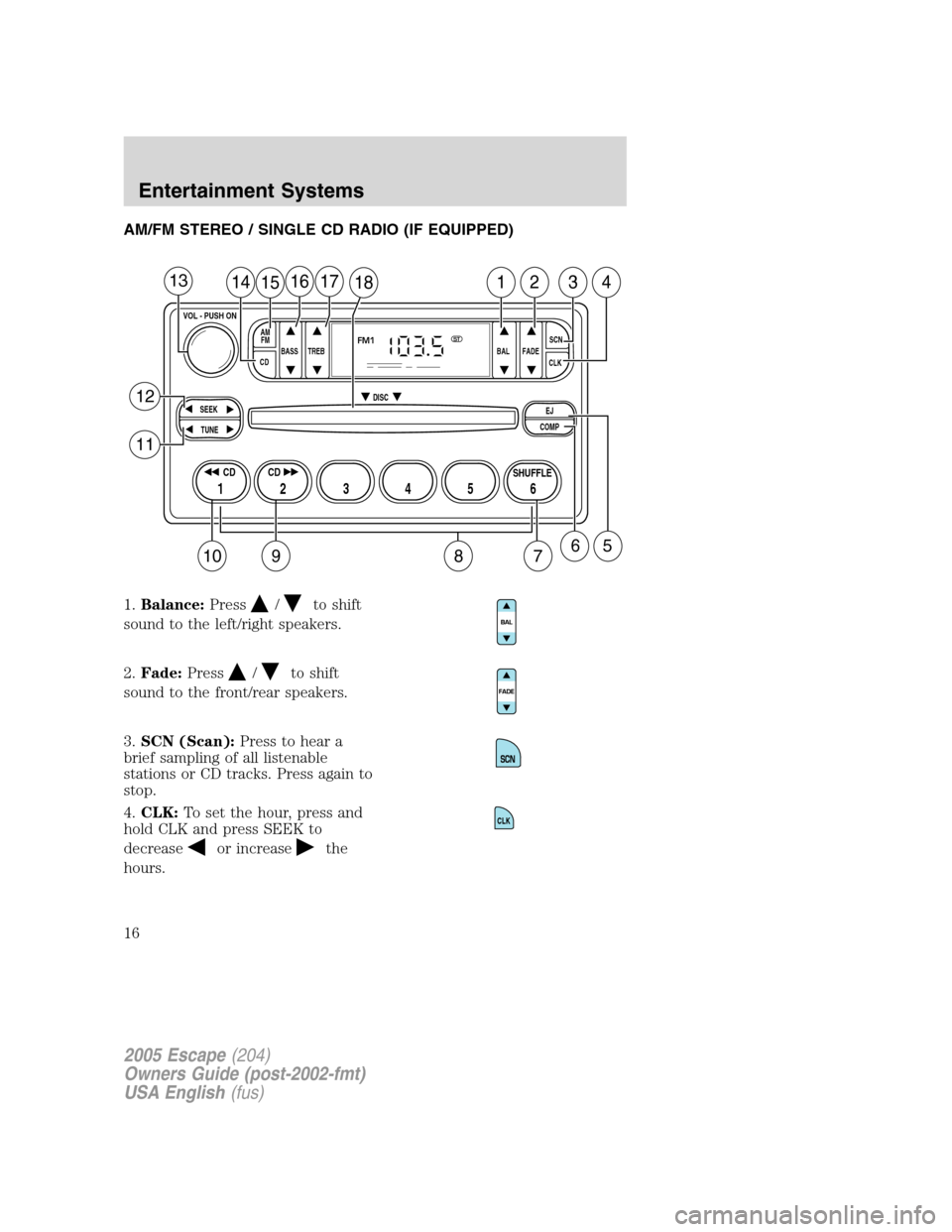 FORD ESCAPE 2005 1.G User Guide AM/FM STEREO / SINGLE CD RADIO (IF EQUIPPED)
1.Balance:Press
/to shift
sound to the left/right speakers.
2.Fade:Press
/to shift
sound to the front/rear speakers.
3.SCN (Scan):Press to hear a
brief sam FORD ESCAPE 2005 1.G User Guide AM/FM STEREO / SINGLE CD RADIO (IF EQUIPPED)
1.Balance:Press
/to shift
sound to the left/right speakers.
2.Fade:Press
/to shift
sound to the front/rear speakers.
3.SCN (Scan):Press to hear a
brief sam