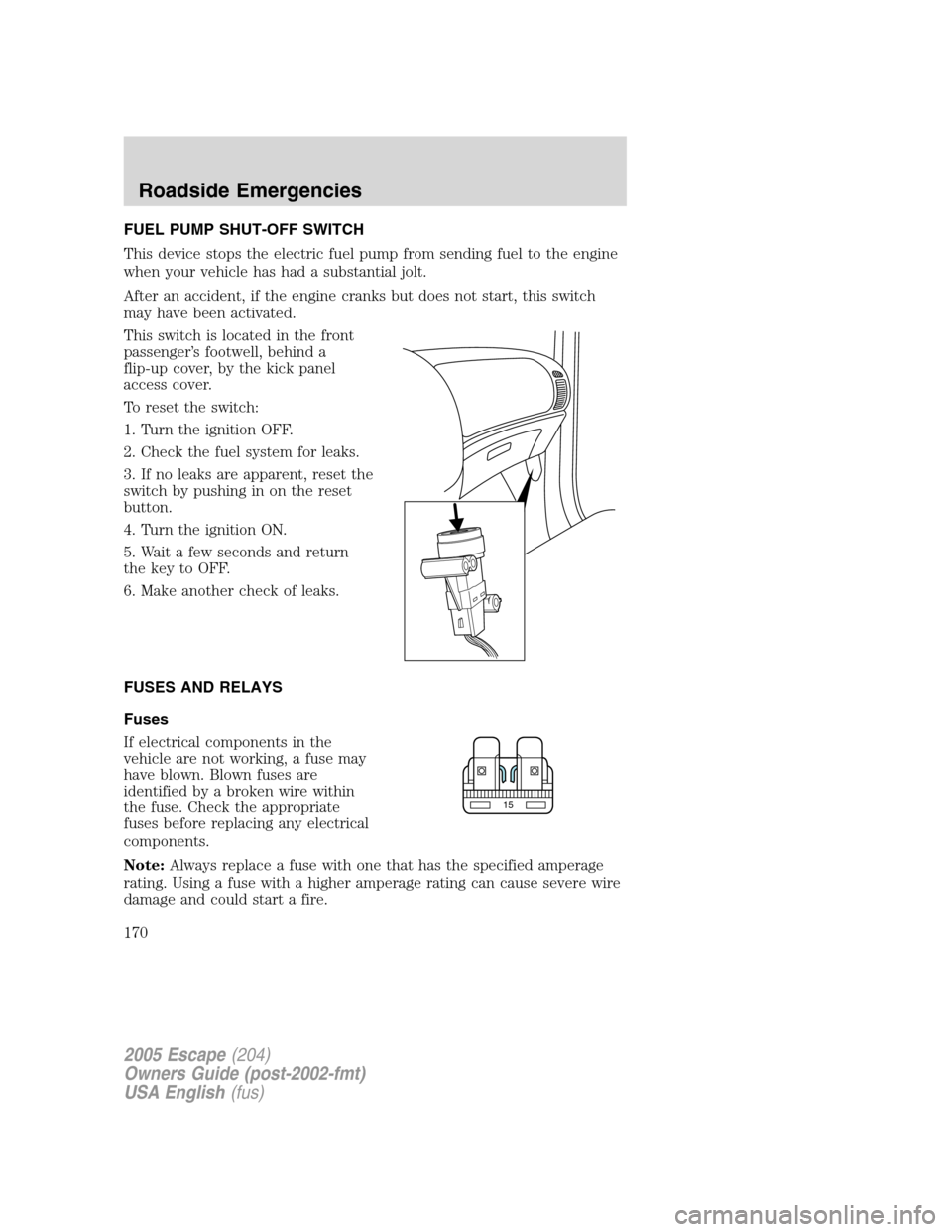 FORD ESCAPE 2005 1.G Owners Manual FUEL PUMP SHUT-OFF SWITCH
This device stops the electric fuel pump from sending fuel to the engine
when your vehicle has had a substantial jolt.
After an accident, if the engine cranks but does not st FORD ESCAPE 2005 1.G Owners Manual FUEL PUMP SHUT-OFF SWITCH
This device stops the electric fuel pump from sending fuel to the engine
when your vehicle has had a substantial jolt.
After an accident, if the engine cranks but does not st