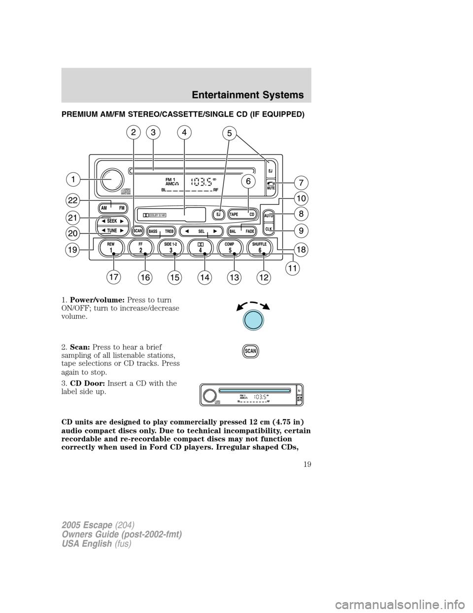 FORD ESCAPE 2005 1.G User Guide PREMIUM AM/FM STEREO/CASSETTE/SINGLE CD (IF EQUIPPED)
1.Power/volume:Press to turn
ON/OFF; turn to increase/decrease
volume.
2.Scan:Press to hear a brief
sampling of all listenable stations,
tape sele FORD ESCAPE 2005 1.G User Guide PREMIUM AM/FM STEREO/CASSETTE/SINGLE CD (IF EQUIPPED)
1.Power/volume:Press to turn
ON/OFF; turn to increase/decrease
volume.
2.Scan:Press to hear a brief
sampling of all listenable stations,
tape sele