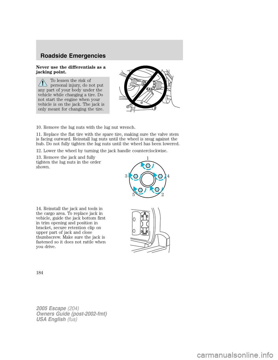 FORD ESCAPE 2005 1.G Owners Manual Never use the differentials as a
jacking point.
To lessen the risk of
personal injury, do not put
any part of your body under the
vehicle while changing a tire. Do
not start the engine when your
vehic FORD ESCAPE 2005 1.G Owners Manual Never use the differentials as a
jacking point.
To lessen the risk of
personal injury, do not put
any part of your body under the
vehicle while changing a tire. Do
not start the engine when your
vehic