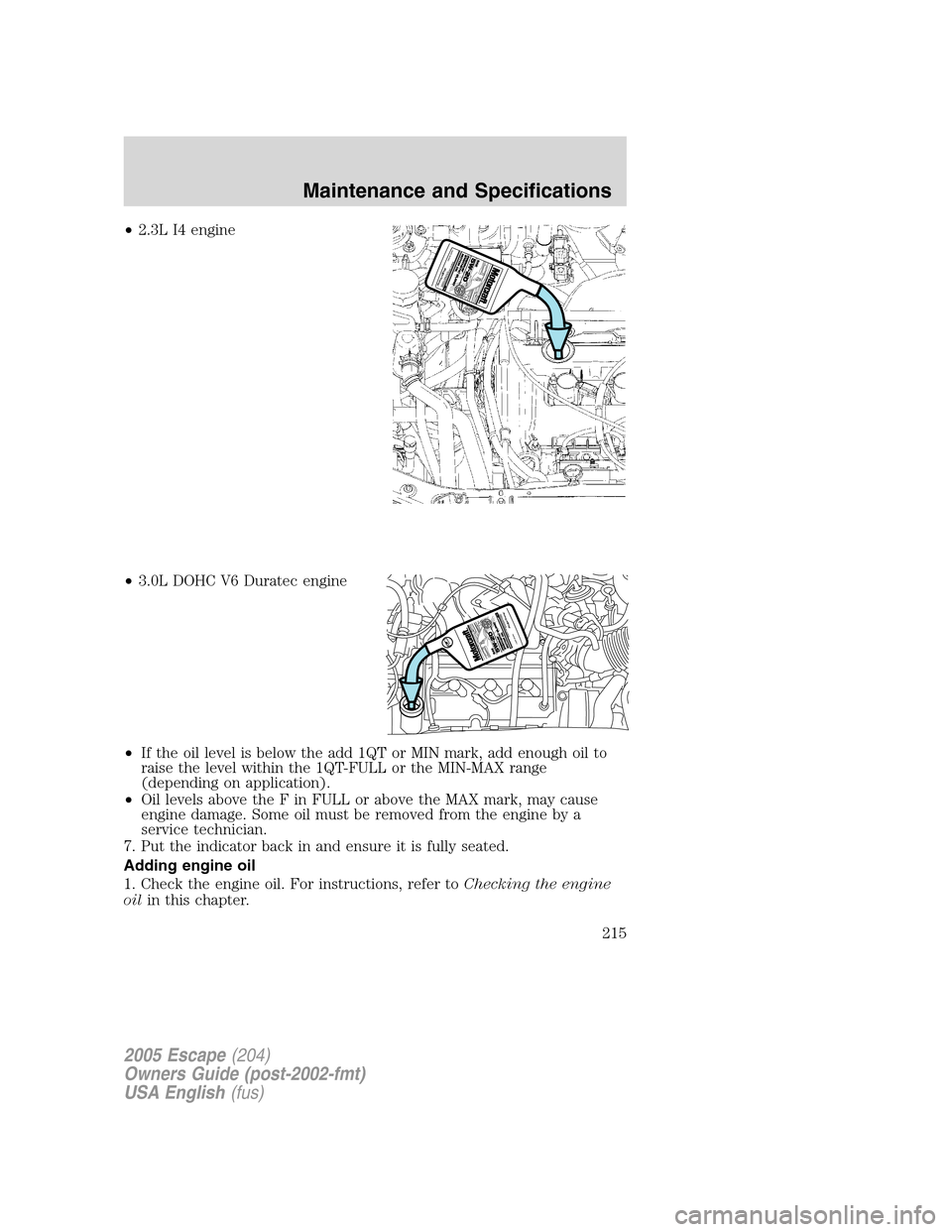 FORD ESCAPE 2005 1.G User Guide •2.3L I4 engine
•3.0L DOHC V6 Duratec engine
•If the oil level is below the add 1QT or MIN mark, add enough oil to
raise the level within the 1QT-FULL or the MIN-MAX range
(depending on applicat FORD ESCAPE 2005 1.G User Guide •2.3L I4 engine
•3.0L DOHC V6 Duratec engine
•If the oil level is below the add 1QT or MIN mark, add enough oil to
raise the level within the 1QT-FULL or the MIN-MAX range
(depending on applicat