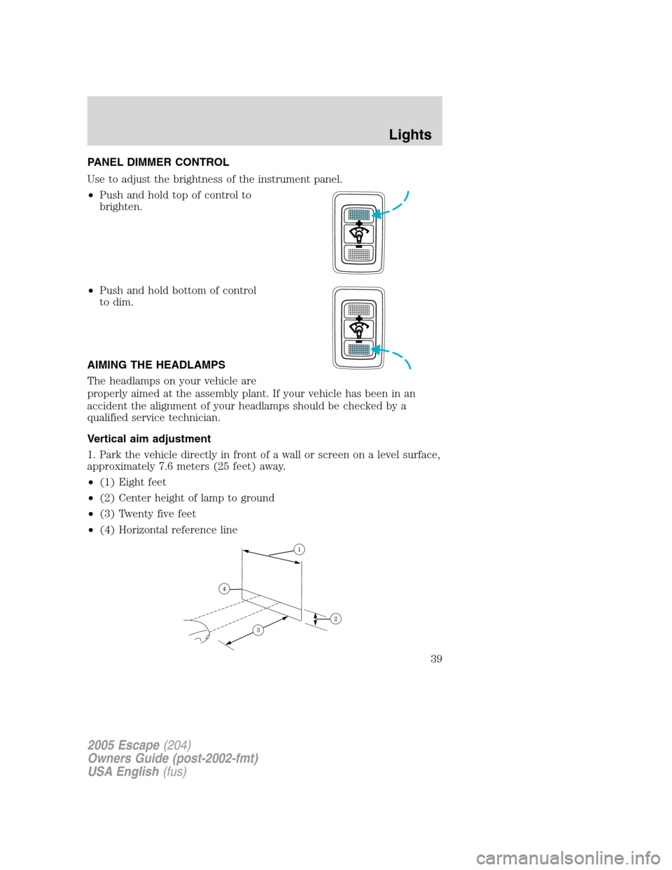 FORD ESCAPE 2005 1.G Owners Manual PANEL DIMMER CONTROL
Use to adjust the brightness of the instrument panel.
•Push and hold top of control to
brighten.
•Push and hold bottom of control
to dim.
AIMING THE HEADLAMPS
The headlamps on FORD ESCAPE 2005 1.G Owners Manual PANEL DIMMER CONTROL
Use to adjust the brightness of the instrument panel.
•Push and hold top of control to
brighten.
•Push and hold bottom of control
to dim.
AIMING THE HEADLAMPS
The headlamps on