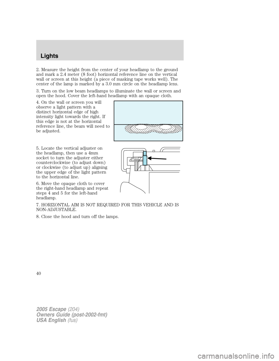FORD ESCAPE 2005 1.G Owners Manual 2. Measure the height from the center of your headlamp to the ground
and mark a 2.4 meter (8 foot) horizontal reference line on the vertical
wall or screen at this height (a piece of masking tape work FORD ESCAPE 2005 1.G Owners Manual 2. Measure the height from the center of your headlamp to the ground
and mark a 2.4 meter (8 foot) horizontal reference line on the vertical
wall or screen at this height (a piece of masking tape work