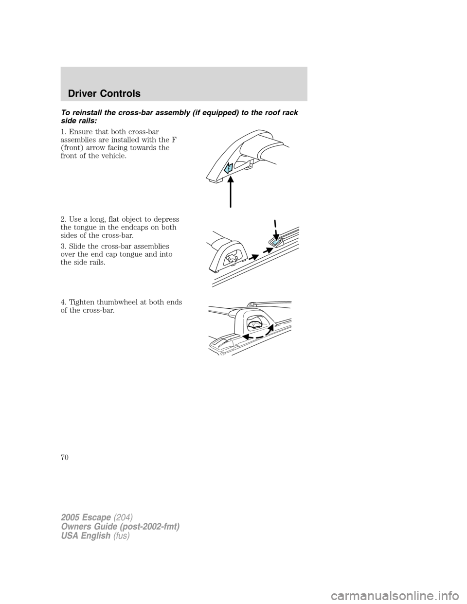 FORD ESCAPE 2005 1.G Owners Manual To reinstall the cross-bar assembly (if equipped) to the roof rack
side rails:
1. Ensure that both cross-bar
assemblies are installed with the F
(front) arrow facing towards the
front of the vehicle.
FORD ESCAPE 2005 1.G Owners Manual To reinstall the cross-bar assembly (if equipped) to the roof rack
side rails:
1. Ensure that both cross-bar
assemblies are installed with the F
(front) arrow facing towards the
front of the vehicle.