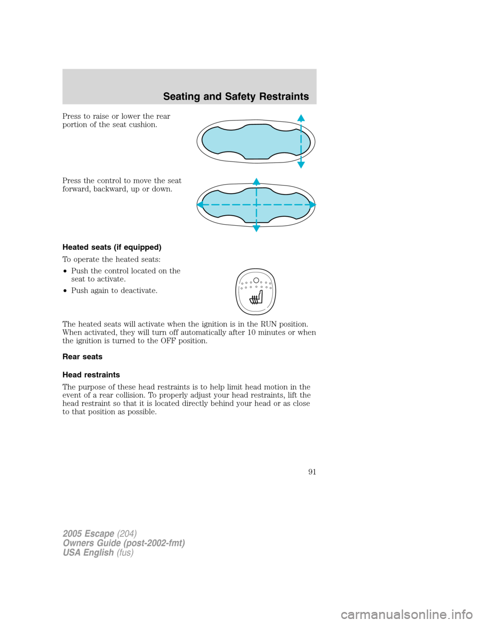 FORD ESCAPE 2005 1.G Owners Manual Press to raise or lower the rear
portion of the seat cushion.
Press the control to move the seat
forward, backward, up or down.
Heated seats (if equipped)
To operate the heated seats:
•Push the cont FORD ESCAPE 2005 1.G Owners Manual Press to raise or lower the rear
portion of the seat cushion.
Press the control to move the seat
forward, backward, up or down.
Heated seats (if equipped)
To operate the heated seats:
•Push the cont