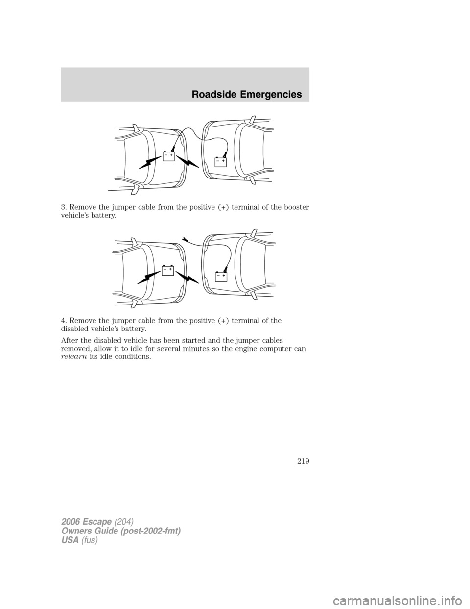 FORD ESCAPE 2006 1.G Owners Manual 3. Remove the jumper cable from the positive (+) terminal of the booster
vehicle’s battery.
4. Remove the jumper cable from the positive (+) terminal of the
disabled vehicle’s battery.
After the d FORD ESCAPE 2006 1.G Owners Manual 3. Remove the jumper cable from the positive (+) terminal of the booster
vehicle’s battery.
4. Remove the jumper cable from the positive (+) terminal of the
disabled vehicle’s battery.
After the d