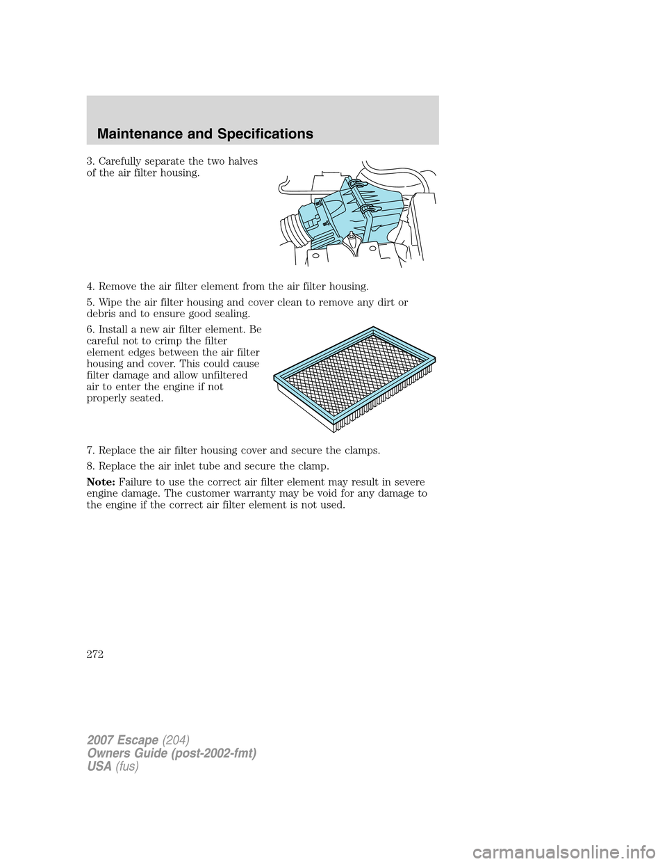 FORD ESCAPE 2007 2.G Owners Manual 3. Carefully separate the two halves
of the air filter housing.
4. Remove the air filter element from the air filter housing.
5. Wipe the air filter housing and cover clean to remove any dirt or
debri FORD ESCAPE 2007 2.G Owners Manual 3. Carefully separate the two halves
of the air filter housing.
4. Remove the air filter element from the air filter housing.
5. Wipe the air filter housing and cover clean to remove any dirt or
debri