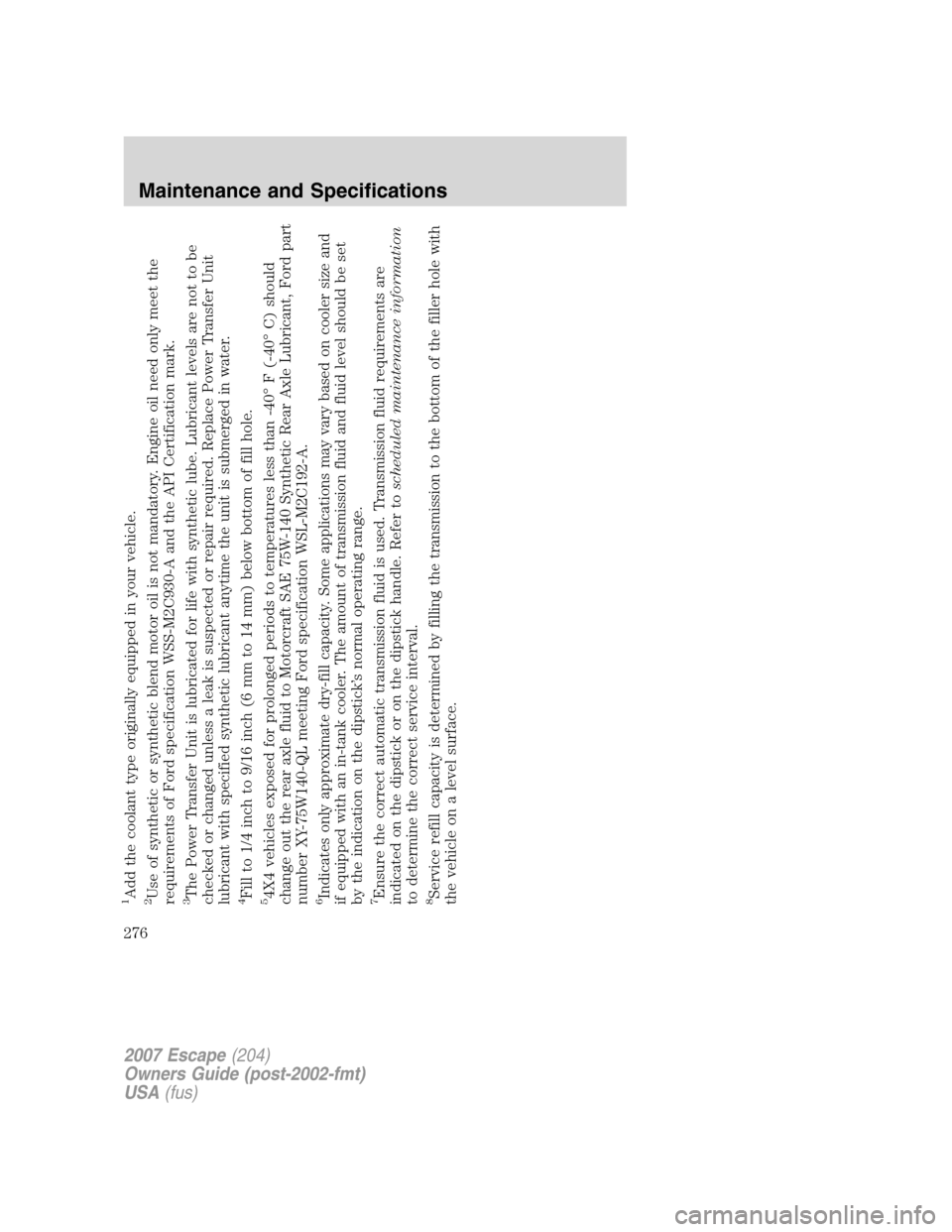 FORD ESCAPE 2007 2.G Owners Manual 1Add the coolant type originally equipped in your vehicle.2Use of synthetic or synthetic blend motor oil is not mandatory. Engine oil need only meet the
requirements of Ford specification WSS-M2C930-A FORD ESCAPE 2007 2.G Owners Manual 1Add the coolant type originally equipped in your vehicle.2Use of synthetic or synthetic blend motor oil is not mandatory. Engine oil need only meet the
requirements of Ford specification WSS-M2C930-A