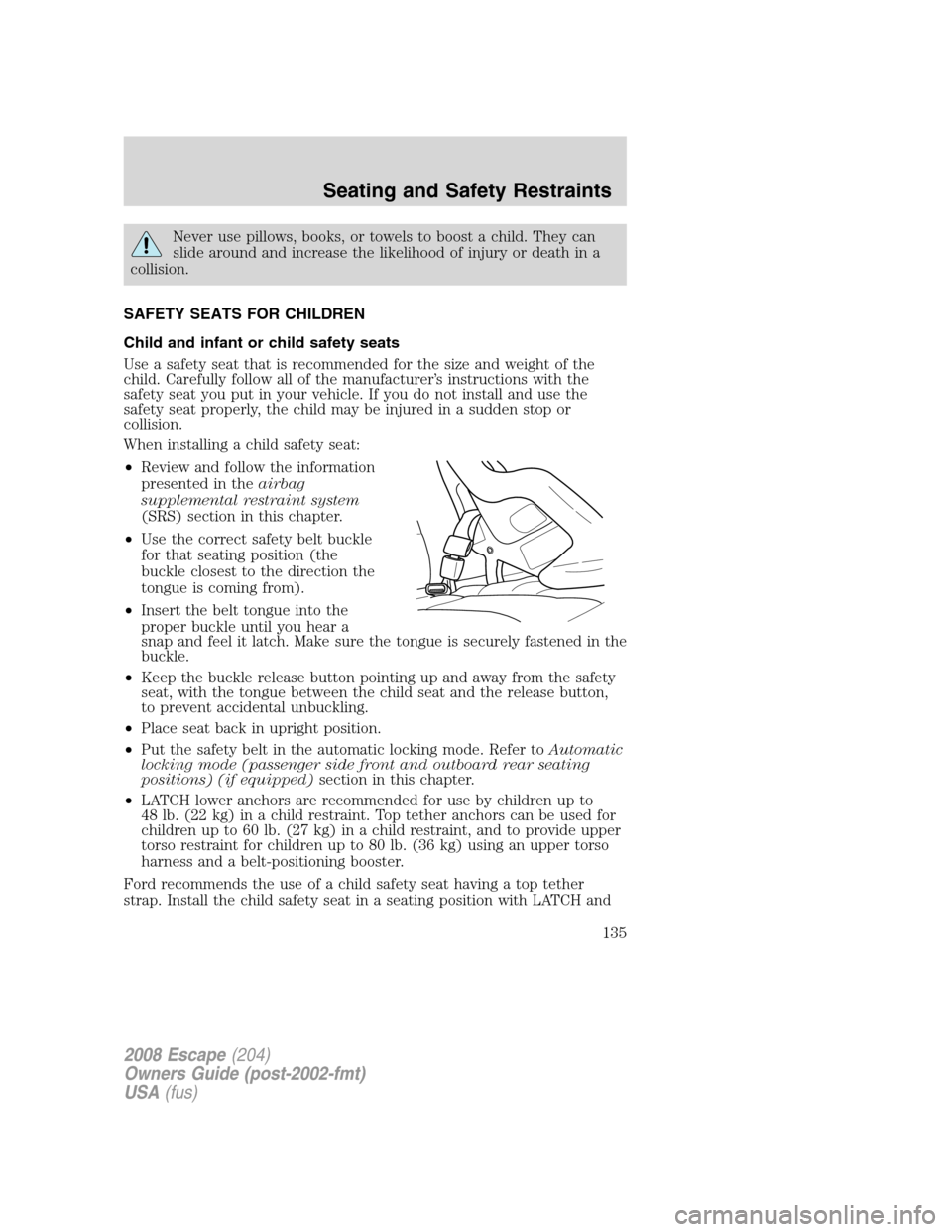 FORD ESCAPE 2008 2.G Owners Manual Never use pillows, books, or towels to boost a child. They can
slide around and increase the likelihood of injury or death in a
collision.
SAFETY SEATS FOR CHILDREN
Child and infant or child safety se FORD ESCAPE 2008 2.G Owners Manual Never use pillows, books, or towels to boost a child. They can
slide around and increase the likelihood of injury or death in a
collision.
SAFETY SEATS FOR CHILDREN
Child and infant or child safety se