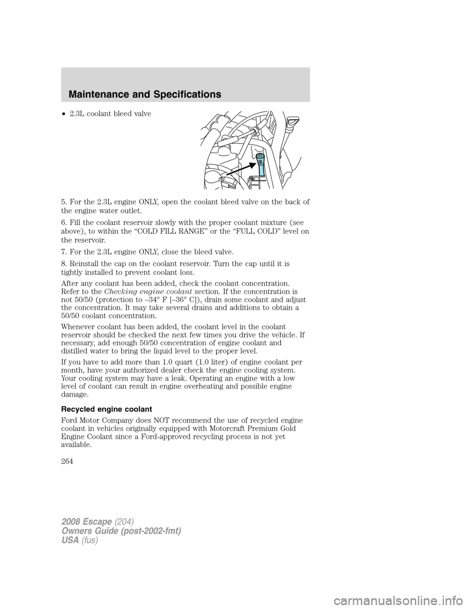 FORD ESCAPE 2008 2.G Owners Manual •2.3L coolant bleed valve
5. For the 2.3L engine ONLY, open the coolant bleed valve on the back of
the engine water outlet.
6. Fill the coolant reservoir slowly with the proper coolant mixture (see
