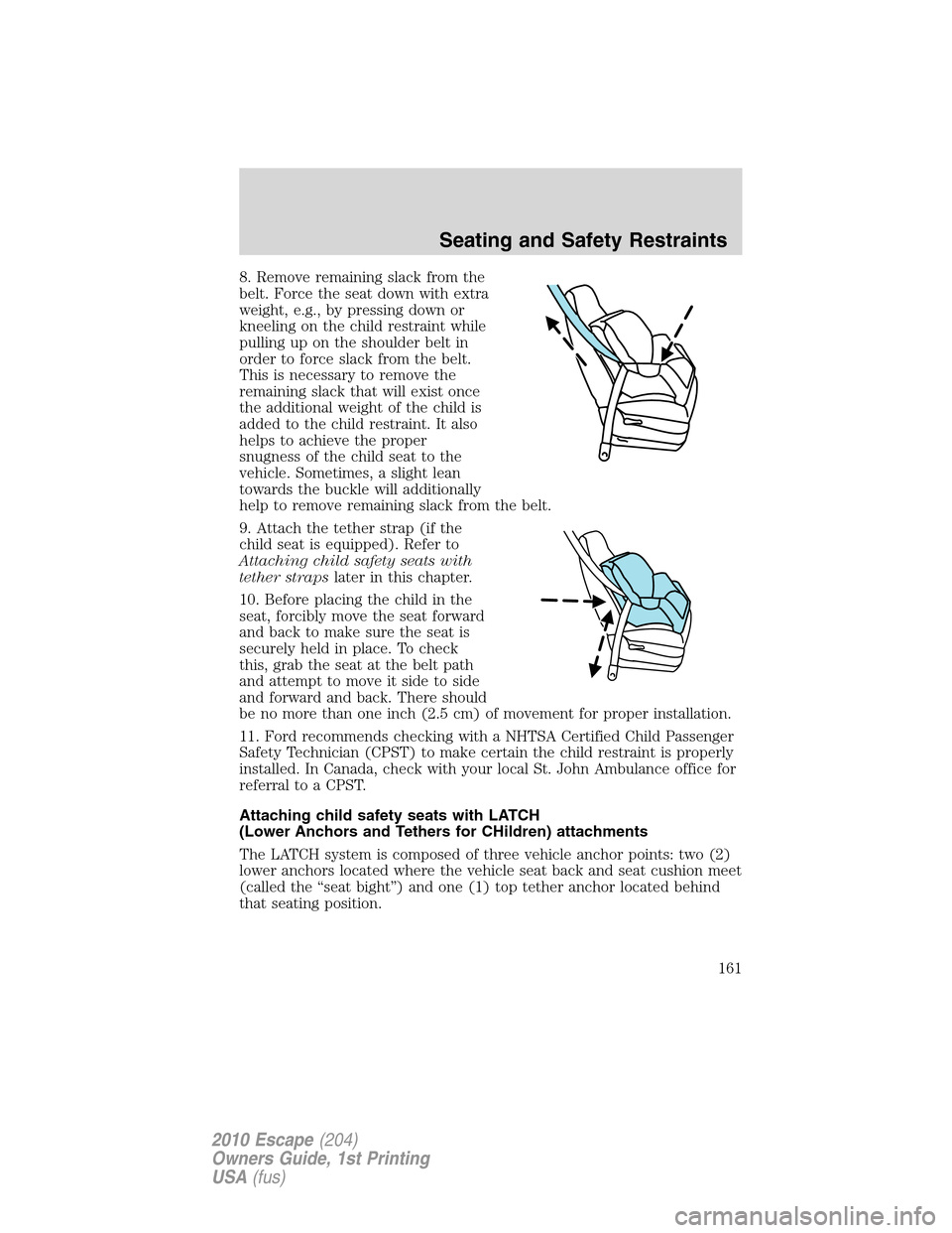 FORD ESCAPE 2010 2.G Owners Manual 8. Remove remaining slack from the
belt. Force the seat down with extra
weight, e.g., by pressing down or
kneeling on the child restraint while
pulling up on the shoulder belt in
order to force slack FORD ESCAPE 2010 2.G Owners Manual 8. Remove remaining slack from the
belt. Force the seat down with extra
weight, e.g., by pressing down or
kneeling on the child restraint while
pulling up on the shoulder belt in
order to force slack