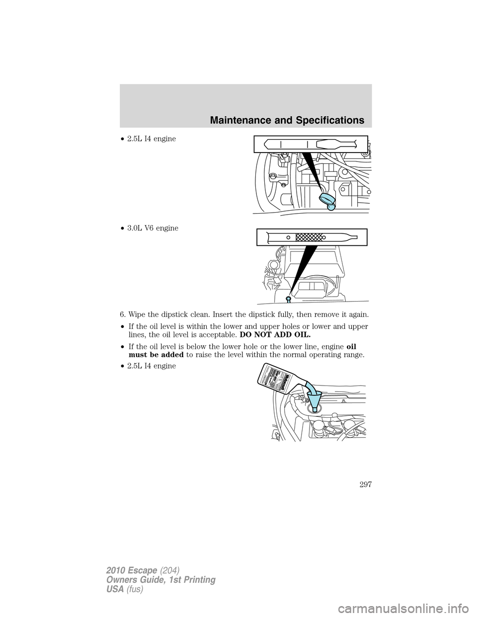 FORD ESCAPE 2010 2.G Owners Manual •2.5L I4 engine
•3.0L V6 engine
6. Wipe the dipstick clean. Insert the dipstick fully, then remove it again.
•If the oil level is within the lower and upper holes or lower and upper
lines, the o