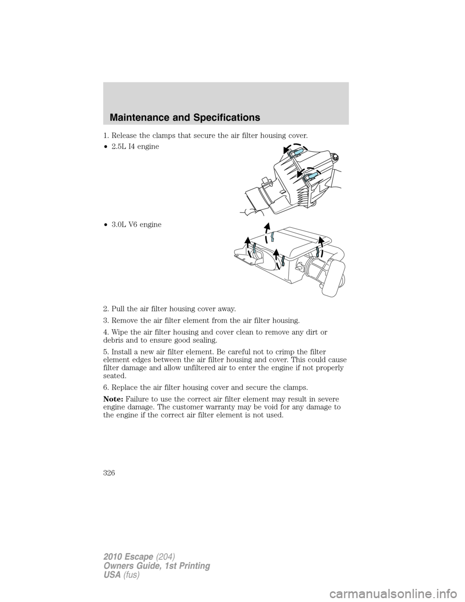 FORD ESCAPE 2010 2.G Owners Manual 1. Release the clamps that secure the air filter housing cover.
•2.5L I4 engine
•3.0L V6 engine
2. Pull the air filter housing cover away.
3. Remove the air filter element from the air filter hous