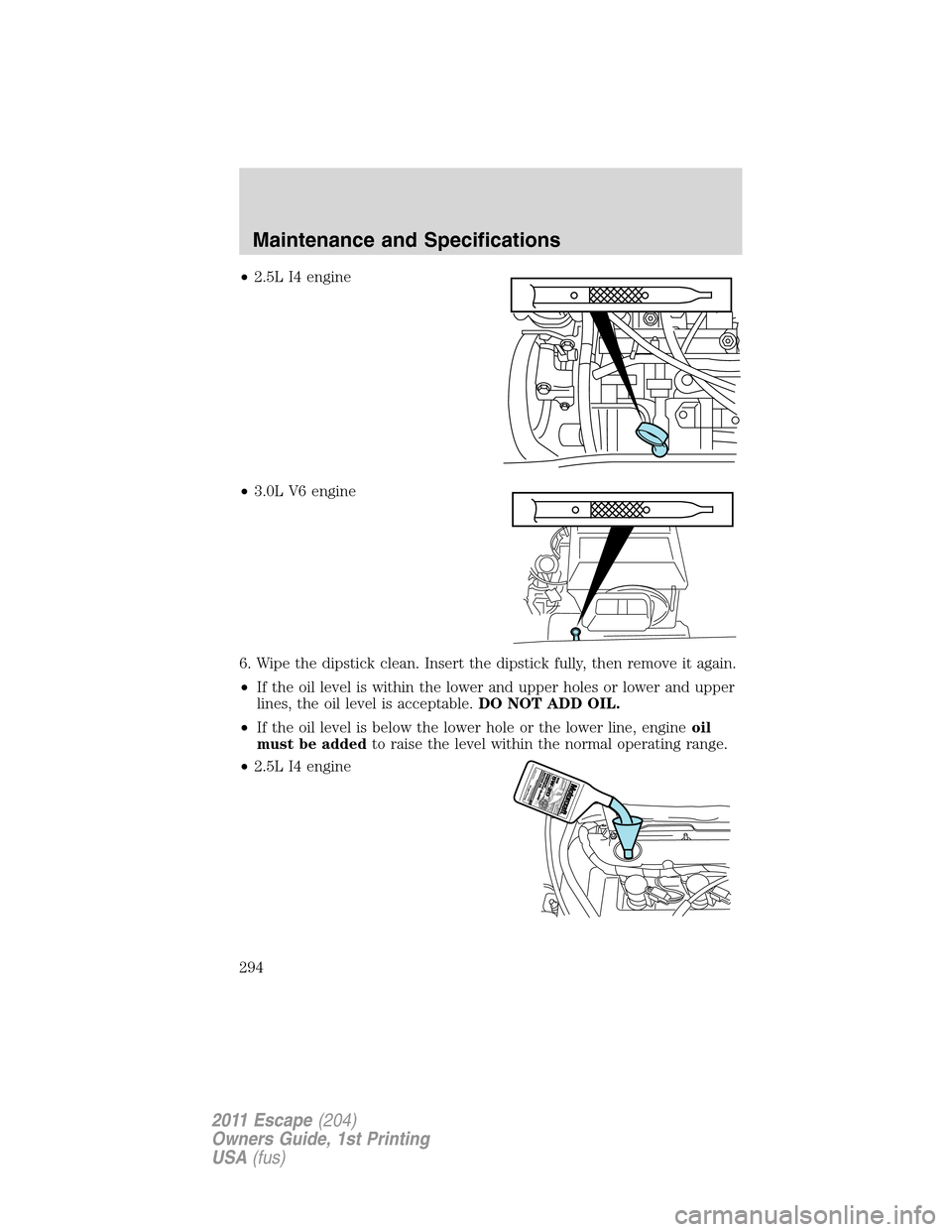 FORD ESCAPE 2011 2.G Owners Manual •2.5L I4 engine
•3.0L V6 engine
6. Wipe the dipstick clean. Insert the dipstick fully, then remove it again.
•If the oil level is within the lower and upper holes or lower and upper
lines, the o