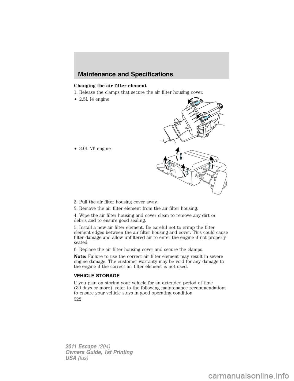 FORD ESCAPE 2011 2.G Owners Manual Changing the air filter element
1. Release the clamps that secure the air filter housing cover.
•2.5L I4 engine
•3.0L V6 engine
2. Pull the air filter housing cover away.
3. Remove the air filter 