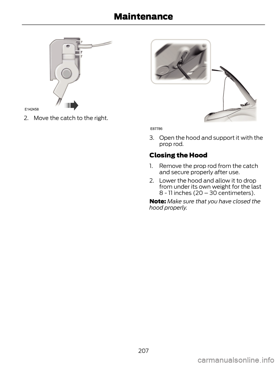 FORD ESCAPE 2014 3.G Owners Manual E142458
2. Move the catch to the right.
E87786
3. Open the hood and support it with the
prop rod.
Closing the Hood
1. Remove the prop rod from the catch
and secure properly after use.
2. Lower the hoo FORD ESCAPE 2014 3.G Owners Manual E142458
2. Move the catch to the right.
E87786
3. Open the hood and support it with the
prop rod.
Closing the Hood
1. Remove the prop rod from the catch
and secure properly after use.
2. Lower the hoo