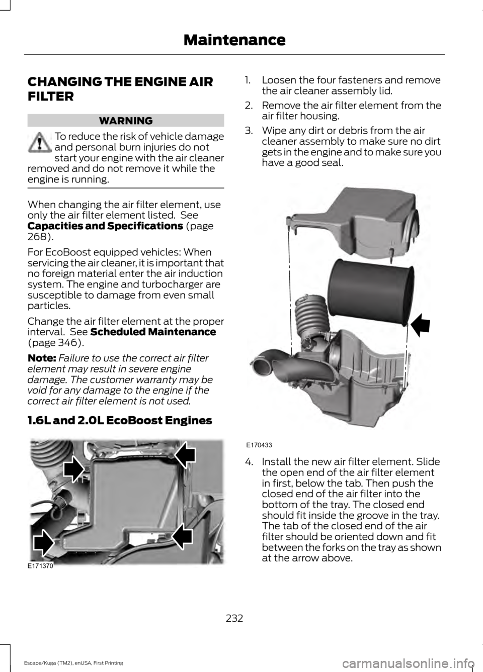 FORD ESCAPE 2016 3.G Owners Manual CHANGING THE ENGINE AIR
FILTER
WARNING
To reduce the risk of vehicle damage
and personal burn injuries do not
start your engine with the air cleaner
removed and do not remove it while the
engine is ru FORD ESCAPE 2016 3.G Owners Manual CHANGING THE ENGINE AIR
FILTER
WARNING
To reduce the risk of vehicle damage
and personal burn injuries do not
start your engine with the air cleaner
removed and do not remove it while the
engine is ru