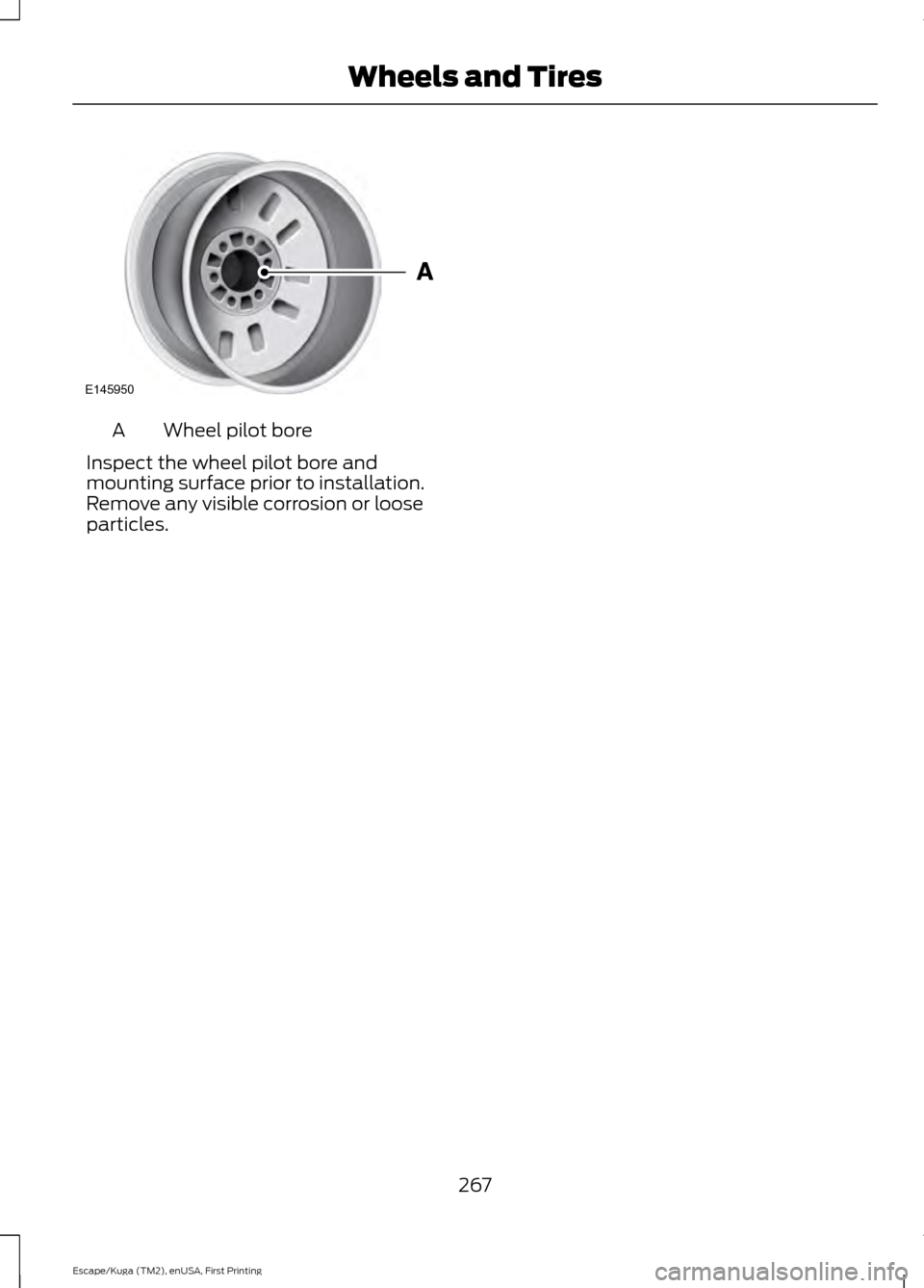 FORD ESCAPE 2016 3.G Owners Manual Wheel pilot bore
A
Inspect the wheel pilot bore and
mounting surface prior to installation.
Remove any visible corrosion or loose
particles.
267
Escape/Kuga (TM2), enUSA, First Printing Wheels and Tir FORD ESCAPE 2016 3.G Owners Manual Wheel pilot bore
A
Inspect the wheel pilot bore and
mounting surface prior to installation.
Remove any visible corrosion or loose
particles.
267
Escape/Kuga (TM2), enUSA, First Printing Wheels and Tir