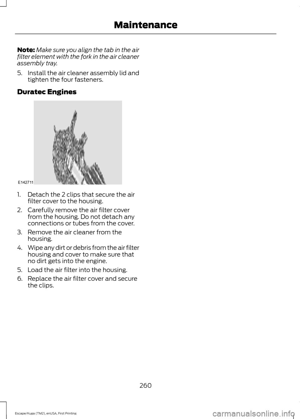 FORD ESCAPE 2017 3.G Owners Manual Note:
Make sure you align the tab in the air
filter element with the fork in the air cleaner
assembly tray.
5. Install the air cleaner assembly lid and
tighten the four fasteners.
Duratec Engines 1. D FORD ESCAPE 2017 3.G Owners Manual Note:
Make sure you align the tab in the air
filter element with the fork in the air cleaner
assembly tray.
5. Install the air cleaner assembly lid and
tighten the four fasteners.
Duratec Engines 1. D