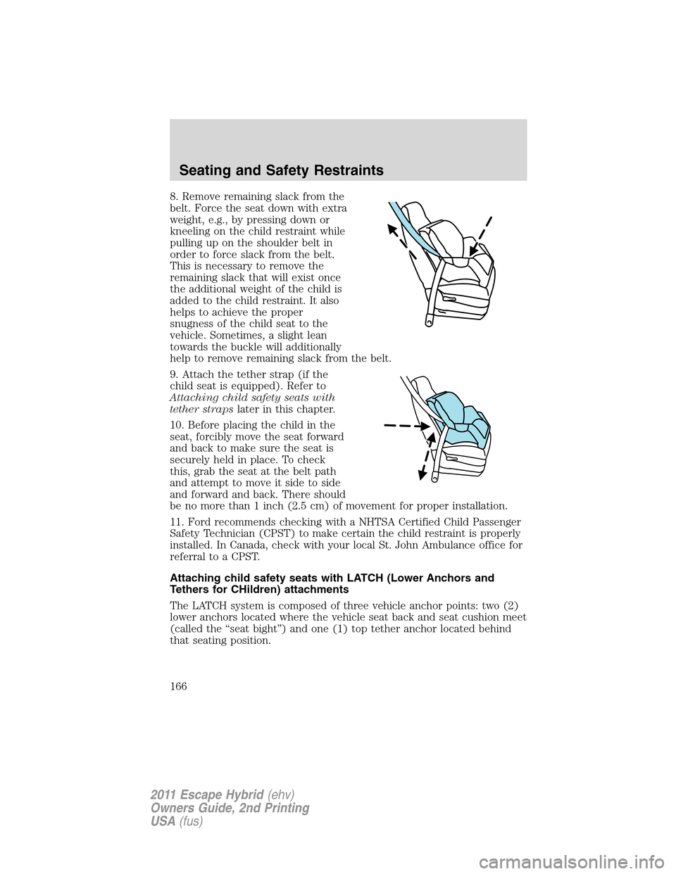 FORD ESCAPE HYBRID 2011 2.G Owners Manual 8. Remove remaining slack from the
belt. Force the seat down with extra
weight, e.g., by pressing down or
kneeling on the child restraint while
pulling up on the shoulder belt in
order to force slack FORD ESCAPE HYBRID 2011 2.G Owners Manual 8. Remove remaining slack from the
belt. Force the seat down with extra
weight, e.g., by pressing down or
kneeling on the child restraint while
pulling up on the shoulder belt in
order to force slack