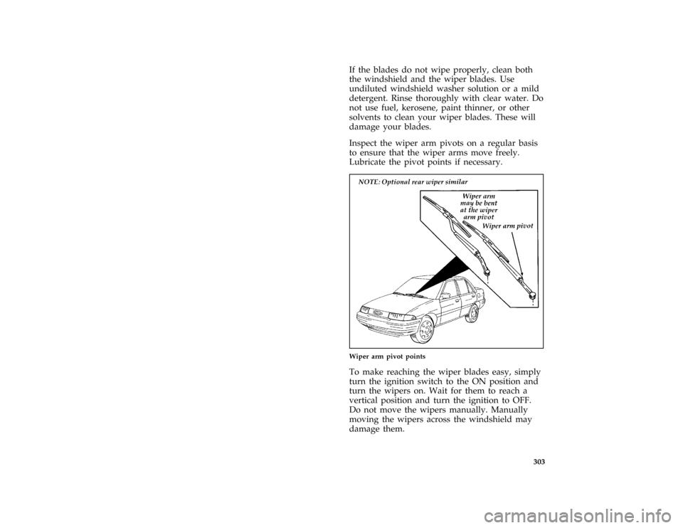 FORD ESCORT 1996 7.G Owners Manual 303
*
[SV23400(ALL)09/95]
If the blades do not wipe properly, clean both
the windshield and the wiper blades. Use
undiluted windshield washer solution or a mild
detergent. Rinse thoroughly with clear 