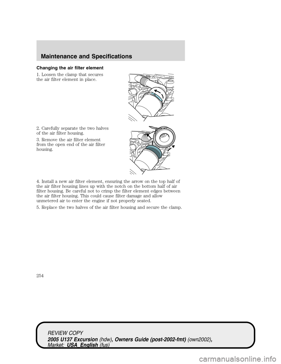 FORD EXCURSION 2005 1.G Manual PDF Changing the air filter element
1. Loosen the clamp that secures
the air filter element in place.
2. Carefully separate the two halves
of the air filter housing.
3. Remove the air filter element
from FORD EXCURSION 2005 1.G Manual PDF Changing the air filter element
1. Loosen the clamp that secures
the air filter element in place.
2. Carefully separate the two halves
of the air filter housing.
3. Remove the air filter element
from